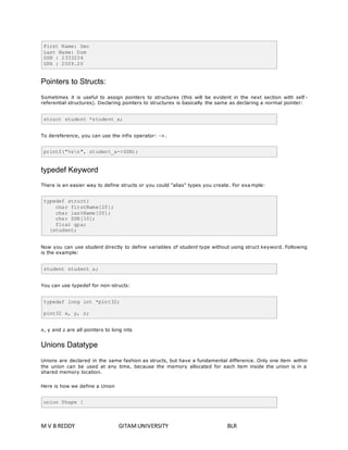 First Name: Deo 
Last Name: Dum 
SSN : 2333234 
GPA : 2009.20 
Pointers to Structs: 
Sometimes it is useful to assign pointers to structures (this will be evident in the next section with self - 
referential structures). Declaring pointers to structures is basically the same as declaring a normal pointer: 
struct student *student_a; 
To dereference, you can use the infix operator: ->. 
printf("%sn", student_a->SSN); 
typedef Keyword 
There is an easier way to define structs or you could "alias" types you create. For example: 
typedef struct{ 
char firstName[20]; 
char lastName[20]; 
char SSN[10]; 
float gpa; 
}student; 
Now you can use student directly to define variables of student type without using struct keyword. Following 
is the example: 
student student_a; 
You can use typedef for non-structs: 
typedef long int *pint32; 
pint32 x, y, z; 
x, y and z are all pointers to long ints 
Unions Datatype 
Unions are declared in the same fashion as structs, but have a fundamental difference. Only one item within 
the union can be used at any time, because the memory allocated for each item inside the union is in a 
shared memory location. 
Here is how we define a Union 
union Shape { 
M V B REDDY GITAM UNIVERSITY BLR 
 