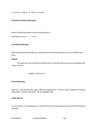 int short int long int int short int long int 
Declaration of primary data types: 
Syntax of declaring variable of any primary data type is 
data-type var1, var 2, ………….var n; 
User defined data types 
These are data types defined by user. typedef and enumerated data types are two user defined data 
types. 
Typedef 
This allows the user to define an identifier with a name that represents some existing data type. 
It takes the form 
Typedef int demo-int; 
Derived data types 
There are some derived data types which are supported by C such as arrays, functions, structures, 
and pointers. Derived data types will be explained later. 
Empty data set 
It is also known as void data types. It indicates that no other data types has been used with the given 
identifier. 
M V B REDDY GITAM UNIVERSITY BLR 
 