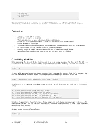 int circle; 
int triangle; 
int ovel; 
}; 
We use union in such case where only one condition will be applied and only one variable will be used. 
Conclusion: 
 You can create arrays of structs. 
 Structs can be copied or assigned. 
 The & operator may be used with structs to show addresses. 
 Structs can be passed into functions. Structs can also be returned from functions. 
 Structs cannot be compared! 
 Structures can store non-homogenous data types into a single collection, much like an array does 
for common data (except it isn't accessed in the same manner). 
 Pointers to structs have a special infix operator: -> for dereferencing the pointer. 
 typedef can help you clear your code up and can help save some keystrokes. 
C - Working with Files 
When accessing files through C, the first necessity is to have a way to access the files. For C File I/O you 
need to use a FILE pointer, which will let the program keep track of the file being accessed. For Example: 
FILE *fp; 
To open a file you need to use the fopen function, which returns a FILE pointer. Once you've opened a file, 
you can use the FILE pointer to let the compiler perform input and output functions on the file. 
FILE *fopen(const char *filename, const char *mode); 
Here filename is string literal which you will use to name your file and mode can have one of the following 
values 
w - open for writing (file need not exist) 
a - open for appending (file need not exist) 
r+ - open for reading and writing, start at beginning 
w+ - open for reading and writing (overwrite file) 
a+ - open for reading and writing (append if file exists) 
Note that it's possible for fopen to fail even if your program is perfectly correct: you might try to open a file 
specified by the user, and that file might not exist (or it might be write-protected). In those cases, fopen will 
return 0, the NULL pointer. 
Here's a simple example of using fopen: 
FILE *fp; 
M V B REDDY GITAM UNIVERSITY BLR 
 