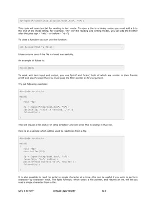 fp=fopen("/home/tutorialspoint/test.txt", "r"); 
This code will open test.txt for reading in text mode. To open a file in a binary mode you must add a b to 
the end of the mode string; for example, "rb" (for the reading and writing modes, you can add the b either 
after the plus sign - "r+b" - or before - "rb+") 
To close a function you can use the function: 
int fclose(FILE *a_file); 
fclose returns zero if the file is closed successfully. 
An example of fclose is: 
fclose(fp); 
To work with text input and output, you use fprintf and fscanf, both of which are similar to their friends 
printf and scanf except that you must pass the FILE pointer as first argument. 
Try out following example: 
#include <stdio.h> 
main() 
{ 
FILE *fp; 
fp = fopen("/tmp/test.txt", "w"); 
fprintf(fp, "This is testing...n"); 
fclose(fp;); 
} 
Thsi will create a file test.txt in /tmp directory and will write This is testing in that file. 
Here is an example which will be used to read lines from a file: 
#include <stdio.h> 
main() 
{ 
FILE *fp; 
char buffer[20]; 
fp = fopen("/tmp/test.txt", "r"); 
fscanf(fp, "%s", buffer); 
printf("Read Buffer: %sn", %buffer ); 
fclose(fp;); 
} 
It is also possible to read (or write) a single character at a time--this can be useful if you wish to perform 
character-by-character input. The fgetc function, which takes a file pointer, and returns an int, will let you 
read a single character from a file: 
M V B REDDY GITAM UNIVERSITY BLR 
 