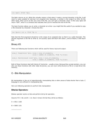int fgetc (FILE *fp); 
The fgetc returns an int. What this actually means is that when it reads a normal character in the file, it will 
return a value suitable for storing in an unsigned char (basically, a number in the range 0 to 255). On the 
other hand, when you're at the very end of the file, you can't get a character value--in this case, fgetc will 
return "EOF", which is a constnat that indicates that you've reached the end of the file. 
The fputc function allows you to write a character at a time--you might find this useful if you wanted to copy 
a file character by character. It looks like this: 
int fputc( int c, FILE *fp ); 
Note that the first argument should be in the range of an unsigned char so that it is a valid character. The 
second argument is the file to write to. On success, fputc will return the value c, and on failure, it will return 
EOF. 
Binary I/O 
There are following two functions which will be used for binary input and output: 
size_t fread(void *ptr, size_t size_of_elements, 
size_t number_of_elements, FILE *a_file); 
size_t fwrite(const void *ptr, size_t size_of_elements, 
size_t number_of_elements, FILE *a_file); 
Both of these functions deal with blocks of memories - usually arrays. Because they accept pointers, you can 
also use these functions with other data structures; you can even write structs to a file or a read struct into 
memory. 
C - Bits Manipulation 
Bit manipulation is the act of algorithmically manipulating bits or other pieces of data shorter than a byte. C 
language is very efficient in manipulating bits. 
Here are following operators to perform bits manipulation: 
Bitwise Operators: 
Bitwise operator works on bits and perform bit by bit operation. 
Assume if B = 60; and B = 13; Now in binary format they will be as follows: 
A = 0011 1100 
B = 0000 1101 
----------------- 
M V B REDDY GITAM UNIVERSITY BLR 
 