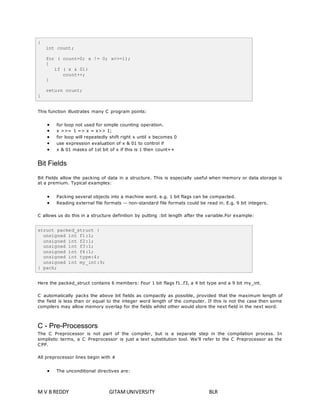 { 
int count; 
for ( count=0; x != 0; x>>=1); 
{ 
if ( x & 01) 
count++; 
} 
return count; 
} 
This function illustrates many C program points: 
 for loop not used for simple counting operation. 
 x >>= 1 => x = x>> 1; 
 for loop will repeatedly shift right x until x becomes 0 
 use expression evaluation of x & 01 to control if 
 x & 01 masks of 1st bit of x if this is 1 then count++ 
Bit Fields 
Bit Fields allow the packing of data in a structure. This is especially useful when memory or data storage is 
at a premium. Typical examples: 
 Packing several objects into a machine word. e.g. 1 bit flags can be compacted. 
 Reading external file formats -- non-standard file formats could be read in. E.g. 9 bit integers. 
C allows us do this in a structure definition by putting :bit length after the variable.For example: 
struct packed_struct { 
unsigned int f1:1; 
unsigned int f2:1; 
unsigned int f3:1; 
unsigned int f4:1; 
unsigned int type:4; 
unsigned int my_int:9; 
} pack; 
Here the packed_struct contains 6 members: Four 1 bit flags f1..f3, a 4 bit type and a 9 bit my_int. 
C automatically packs the above bit fields as compactly as possible, provided that the maximum length of 
the field is less than or equal to the integer word length of the computer. If this is not the case then some 
compilers may allow memory overlap for the fields whilst other would store the next field in the next word. 
C - Pre-Processors 
The C Preprocessor is not part of the compiler, but is a separate step in the compilation process. In 
simplistic terms, a C Preprocessor is just a text substitution tool. We'll refer to the C Preprocessor as the 
CPP. 
All preprocessor lines begin with # 
 The unconditional directives are: 
M V B REDDY GITAM UNIVERSITY BLR 
 