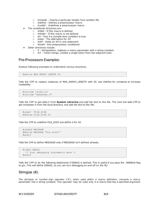 o #include - Inserts a particular header from another file 
o #define - Defines a preprocessor macro 
o #undef - Undefines a preprocessor macro 
 The conditional directives are: 
o #ifdef - If this macro is defined 
o #ifndef - If this macro is not defined 
o #if - Test if a compile time condition is true 
o #else - The alternative for #if 
o #elif - #else an #if in one statement 
o #endif - End preprocessor conditional 
 Other directives include: 
o # - Stringization, replaces a macro parameter with a string constant 
o ## - Token merge, creates a single token from two adjacent ones 
Pre-Processors Examples: 
Analyze following examples to understand various directives. 
#define MAX_ARRAY_LENGTH 20 
Tells the CPP to replace instances of MAX_ARRAY_LENGTH with 20. Use #define for constants to increase 
readability. 
#include <stdio.h> 
#include "myheader.h" 
Tells the CPP to get stdio.h from System Libraries and add the text to this file. The next line tells CPP to 
get myheader.h from the local directory and add the text to the file. 
#undef FILE_SIZE 
#define FILE_SIZE 42 
Tells the CPP to undefine FILE_SIZE and define it for 42. 
#ifndef MESSAGE 
#define MESSAGE "You wish!" 
#endif 
Tells the CPP to define MESSAGE only if MESSAGE isn't defined already. 
#ifdef DEBUG 
/* Your debugging statements here */ 
#endif 
Tells the CPP to do the following statements if DEBUG is defined. This is useful if you pass the -DDEBUG flag 
to gcc. This will define DEBUG, so you can turn debugging on and off on the fly! 
Stringize (#): 
The stringize or number-sign operator ('#'), when used within a macro definition, converts a macro 
parameter into a string constant. This operator may be used only in a macro that has a specified argument 
M V B REDDY GITAM UNIVERSITY BLR 
 