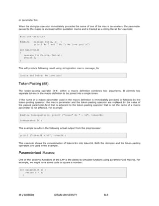 or parameter list. 
When the stringize operator immediately precedes the name of one of the macro parameters, the parameter 
passed to the macro is enclosed within quotation marks and is treated as a string literal. For example: 
#include <stdio.h> 
#define message_for(a, b)  
printf(#a " and " #b ": We love you!n") 
int main(void) 
{ 
message_for(Carole, Debra); 
return 0; 
} 
This will produce following result using stringization macro message_for 
Carole and Debra: We love you! 
Token Pasting (##): 
The token-pasting operator (##) within a macro definition combines two arguments. It permits two 
separate tokens in the macro definition to be joined into a single token. 
If the name of a macro parameter used in the macro definition is immediately preceded or followed by the 
token-pasting operator, the macro parameter and the token-pasting operator are replaced by the value of 
the passed parameter.Text that is adjacent to the token-pasting operator that is not the name of a macro 
parameter is not affected. For example: 
#define tokenpaster(n) printf ("token" #n " = %d", token##n) 
tokenpaster(34); 
This example results in the following actual output from the preprocessor: 
printf ("token34 = %d", token34); 
This example shows the concatenation of token##n into token34. Both the stringize and the token-pasting 
operators are used in this example. 
Parameterized Macros: 
One of the powerful functions of the CPP is the ability to simulate functions using parameterized macros. For 
example, we might have some code to square a number: 
int square(int x) { 
return x * x; 
} 
M V B REDDY GITAM UNIVERSITY BLR 
 
