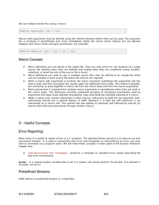 We can instead rewrite this using a macro: 
#define square(x) ((x) * (x)) 
Macros with arguments must be defined using the #define directive before they can be used. The argument 
list is enclosed in parentheses and must immediately follow the macro name. Spaces are not allowed 
between and macro name and open parenthesis. For example: 
#define MAX(x,y) ((x) > (y) ? (x) : (y)) 
Macro Caveats: 
 Macro definitions are not stored in the object file. They are only active for the duration of a single 
source file starting when they are defined and ending when they are undefined (using #undef), 
redefined, or when the end of the source file is found. 
 Macro definitions you wish to use in multiple source files may be defined in an include file which 
may be included in each source file where the macros are required. 
 When a macro with arguments is invoked, the macro processor substitutes the arguments into the 
macro body and then processes the results again for additional macro calls. This makes it possible, 
but confusing, to piece together a macro call from the macro body and from the macro arguments. 
 Most experienced C programmers enclose macro arguments in parentheses when they are used in 
the macro body. This technique prevents undesired grouping of compound expressions used as 
arguments and helps avoid operator precedence rules overriding the intended meaning of a macro. 
 While a macro may contain references to other macros, references to itself are not expanded. Self - 
referencing macros are a special feature of ANSI Standard C in that the self -reference is not 
interpreted as a macro call. This special rule also applies to indirectly self -referencing macros (or 
macros that reference themselves through another macro). 
C - Useful Concepts 
Error Reporting: 
Many times it is useful to report errors in a C program. The standard library perror() is an easy to use and 
convenient function. It is used in conjunction with errno and frequently on encountering an error you may 
wish to terminate your program early. We will meet these concepts in other parts of the function reference 
chapter also. 
 void perror(const char *message) - produces a message on standard error output describing the 
last error encountered. 
errno: - is a special system variable that is set if a system call cannot perform its set task. It is defined in 
#include <errno.h>. 
Predefined Streams: 
UNIX defines 3 predefined streams ie. virtual files 
M V B REDDY GITAM UNIVERSITY BLR 
 