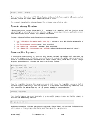 stdin, stdout, stderr 
They all use text a the method of I/O. stdin and stdout can be used with files, programs, I/O devices such as 
keyboard, console, etc.. stderr always goes to the console or screen. 
The console is the default for stdout and stderr. The keyboard is the default for stdin. 
Dynamic Memory Allocation: 
Dynamic allocation is a pretty unique feature to C. It enables us to create data types and structures of any 
size and length to suit our programs need within the program. We use dynamic memo ry allocation concept 
when we don't know how in advance about memory requirement. 
There are following functions to use for dynamic memory manipulation: 
 void *calloc(size_t num elems, size_t elem_size) - Allocate an array and initialise all elements to 
zero . 
 void free(void *mem address) - Free a block of memory. 
 void *malloc(size_t num bytes) - Allocate a block of memory. 
 void *realloc(void *mem address, size_t newsize) - Reallocate (adjust size) a block of memory. 
Command Line Arguments: 
It is possible to pass arguments to C programs when they are executed. The brackets which follow main are 
used for this purpose. argc refers to the number of arguments passed, and argv[] is a pointer array which 
points to each argument which is passed to mainA simple example follows, which checks to see if a single 
argument is supplied on the command line when the program is invoked. 
#include <stdio.>h 
main( int argc, char *argv[] ) 
{ 
if( argc == 2 ) 
printf("The argument supplied is %sn", argv[1]); 
else if( argc > 2 ) 
printf("Too many arguments supplied.n"); 
else 
printf("One argument expected.n"); 
} 
Note that *argv[0] is the name of the program invoked, which means that *argv[1] is a pointer to the first 
argument supplied, and *argv[n] is the last argument. If no arguments are supplied, argc will be one. Thus 
for n arguments, argc will be equal to n + 1. The program is called by the command line: 
$myprog argument1 
More clearly, Suppose a program is compiled to an executable program mye cho and that the program is 
executed with the following command. 
$myeprog aaa bbb ccc 
When this command is executed, the command interpreter calls the main() function of the myprog program 
with 4 passed as the argc argument and an array of 4 strings as the argv argument. 
M V B REDDY GITAM UNIVERSITY BLR 
 