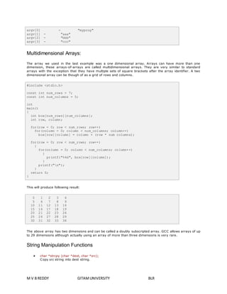 argv[0] - "myprog" 
argv[1] - "aaa" 
argv[2] - "bbb" 
argv[3] - "ccc" 
Multidimensional Arrays: 
The array we used in the last example was a one dimensional array. Arrays can have more than one 
dimension, these arrays-of-arrays are called multidimensional arrays. They are very similar to standard 
arrays with the exception that they have multiple sets of square brackets after the array identifier. A two 
dimensional array can be though of as a grid of rows and columns. 
#include <stdio.h> 
const int num_rows = 7; 
const int num_columns = 5; 
int 
main() 
{ 
int box[num_rows][num_columns]; 
int row, column; 
for(row = 0; row < num_rows; row++) 
for(column = 0; column < num_columns; column++) 
box[row][column] = column + (row * num_columns); 
for(row = 0; row < num_rows; row++) 
{ 
for(column = 0; column < num_columns; column++) 
{ 
printf("%4d", box[row][column]); 
} 
printf("n"); 
} 
return 0; 
} 
This will produce following result: 
0 1 2 3 4 
5 6 7 8 9 
10 11 12 13 14 
15 16 17 18 19 
20 21 22 23 24 
25 26 27 28 29 
30 31 32 33 34 
The above array has two dimensions and can be called a doubly subscripted array. GCC allows arrays of up 
to 29 dimensions although actually using an array of more than three dimensions is very rare. 
String Manipulation Functions 
 char *strcpy (char *dest, char *src); 
Copy src string into dest string. 
M V B REDDY GITAM UNIVERSITY BLR 
 