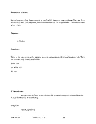 Basic control structures 
Control structures allow the programmer to specify which statement is executed next. There are three 
basic control structures: sequence, repetition and selection. The purpose of each control structure is 
given below: 
Sequence : 
In this, the 
Repetition: 
Some of the statements can be repeated over and over using one of the many loop constructs. There 
are different loop constructs as follows: 
while loop 
do..while loop 
for loop 
if else statement 
the statement performs an action if condition is true otherwise performs another action. 
It is used for two way decision making. 
Its syntax is : 
if (test_expression) 
M V B REDDY GITAM UNIVERSITY BLR 
 