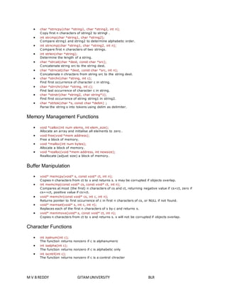  char *strncpy(char *string1, char *string2, int n); 
Copy first n characters of string2 to stringl . 
 int strcmp(char *string1, char *string2); 
Compare string1 and string2 to determine alphabetic order. 
 int strncmp(char *string1, char *string2, int n); 
Compare first n characters of two strings. 
 int strlen(char *string); 
Determine the length of a string. 
 char *strcat(char *dest, const char *src); 
Concatenate string src to the string dest. 
 char *strncat(char *dest, const char *src, int n); 
Concatenate n chracters from string src to the string dest. 
 char *strchr(char *string, int c); 
Find first occurrence of character c in string. 
 char *strrchr(char *string, int c); 
Find last occurrence of character c in string. 
 char *strstr(char *string2, char string*1); 
Find first occurrence of string string1 in string2. 
 char *strtok(char *s, const char *delim) ; 
Parse the string s into tokens using delim as delimiter. 
Memory Management Functions 
 void *calloc(int num elems, int elem_size); 
Allocate an array and initialise all elements to zero . 
 void free(void *mem address); 
Free a block of memory. 
 void *malloc(int num bytes); 
Allocate a block of memory. 
 void *realloc(void *mem address, int newsize); 
Reallocate (adjust size) a block of memory. 
Buffer Manipulation 
 void* memcpy(void* s, const void* ct, int n); 
Copies n characters from ct to s and returns s. s may be corrupted if objects overlap. 
 int memcmp(const void* cs, const void* ct, int n); 
Compares at most (the first) n characters of cs and ct, returning negative value if cs<ct, zero if 
cs==ct, positive value if cs>ct. 
 void* memchr(const void* cs, int c, int n); 
Returns pointer to first occurrence of c in first n characters of cs, or NULL if not found. 
 void* memset(void* s, int c, int n); 
Replaces each of the first n characters of s by c and returns s. 
 void* memmove(void* s, const void* ct, int n); 
Copies n characters from ct to s and returns s. s will not be corrupted if objects overlap. 
Character Functions 
 int isalnum(int c); 
The function returns nonzero if c is alphanumeric 
 int isalpha(int c); 
The function returns nonzero if c is alphabetic only 
 int iscntrl(int c); 
The function returns nonzero if c is a control chracter 
M V B REDDY GITAM UNIVERSITY BLR 
 