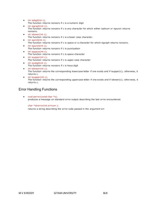  int isdigit(int c); 
The function returns nonzero if c is a numeric digit 
 int isgraph(int c); 
The function returns nonzero if c is any character for which either isalnum or ispunct returns 
nonzero. 
 int islower(int c); 
The function returns nonzero if c is a lower case character. 
 int isprint(int c); 
The function returns nonzero if c is space or a character for which isgraph returns nonzero. 
 int ispunct(int c); 
The function returns nonzero if c is punctuation 
 int isspace(int c); 
The function returns nonzero if c is space character 
 int isupper(int c); 
The function returns nonzero if c is upper case character 
 int isxdigit(int c); 
The function returns nonzero if c is hexa digit 
 int tolower(int c); 
The function returns the corresponding lowercase letter if one exists and if isupper(c); otherwise, it 
returns c. 
 int toupper(int c); 
The function returns the corresponding uppercase letter if one exists and if islower(c); othe rwise, it 
returns c. 
Error Handling Functions 
 void perror(const char *s); 
produces a message on standard error output describing the last error encountered. 
char *strerror(int errnum ); 
returns a string describing the error code passed in the argument err 
M V B REDDY GITAM UNIVERSITY BLR 
