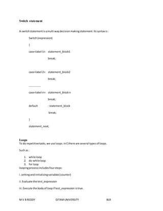 Switch statement 
A switch statement is a multi way decision making statement. Its syntax is : 
Switch (expression) 
{ 
case<label 1>: statement_block1 
break; 
case<label 2>: statement_block2 
break; 
……………… 
case<label n>: statement_block n 
break; 
default : statement_block 
break; 
} 
statement_next; 
Loops 
To do repetitive tasks, we use loops. In C there are several types of loops. 
Such as : 
1. while loop 
2. do-while loop 
3. for loop 
looping process includes four steps: 
i. setting and initializing variables (counter) 
ii. Evaluate the test_expression 
iii. Execute the body of loop if test_expression is true. 
M V B REDDY GITAM UNIVERSITY BLR 
 