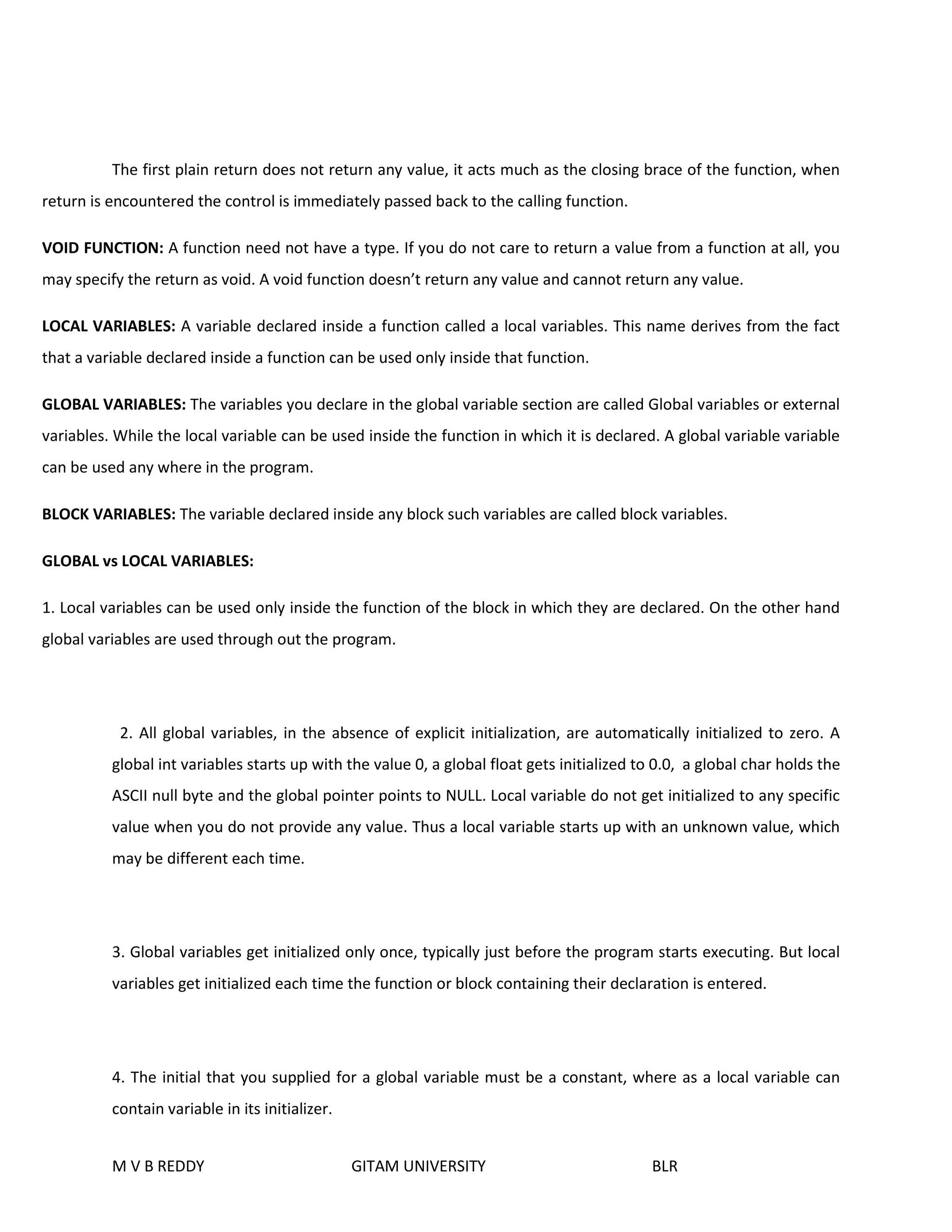 The first plain return does not return any value, it acts much as the closing brace of the function, when 
return is encountered the control is immediately passed back to the calling function. 
VOID FUNCTION: A function need not have a type. If you do not care to return a value from a function at all, you 
may specify the return as void. A void function doesn’t return any value and cannot return any value. 
LOCAL VARIABLES: A variable declared inside a function called a local variables. This name derives from the fact 
that a variable declared inside a function can be used only inside that function. 
GLOBAL VARIABLES: The variables you declare in the global variable section are called Global variables or external 
variables. While the local variable can be used inside the function in which it is declared. A global variable variable 
can be used any where in the program. 
BLOCK VARIABLES: The variable declared inside any block such variables are called block variables. 
GLOBAL vs LOCAL VARIABLES: 
1. Local variables can be used only inside the function of the block in which they are declared. On the other hand 
global variables are used through out the program. 
2. All global variables, in the absence of explicit initialization, are automatically initialized to zero. A 
global int variables starts up with the value 0, a global float gets initialized to 0.0, a global char holds the 
ASCII null byte and the global pointer points to NULL. Local variable do not get initialized to any specific 
value when you do not provide any value. Thus a local variable starts up with an unknown value, which 
may be different each time. 
3. Global variables get initialized only once, typically just before the program starts executing. But local 
variables get initialized each time the function or block containing their declaration is entered. 
4. The initial that you supplied for a global variable must be a constant, where as a local variable can 
contain variable in its initializer. 
M V B REDDY GITAM UNIVERSITY BLR 
 
