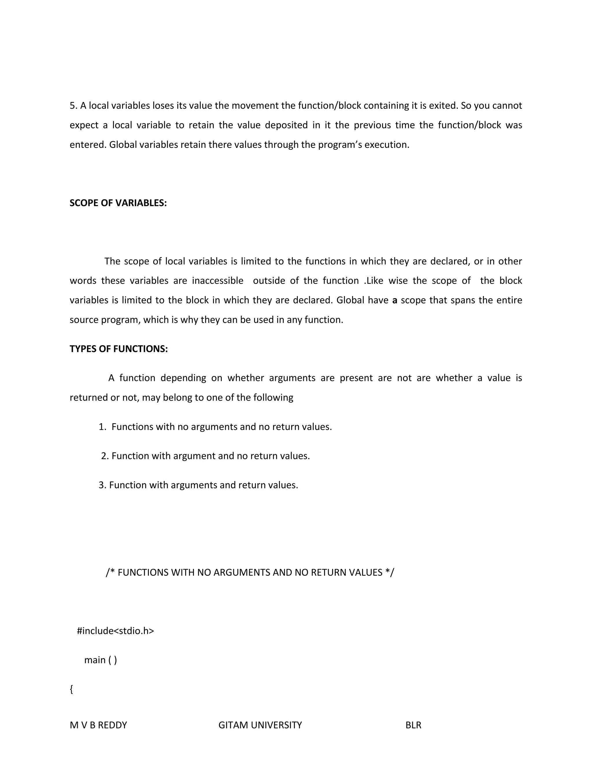 5. A local variables loses its value the movement the function/block containing it is exited. So you cannot 
expect a local variable to retain the value deposited in it the previous time the function/block was 
entered. Global variables retain there values through the program’s execution. 
SCOPE OF VARIABLES: 
The scope of local variables is limited to the functions in which they are declared, or in other 
words these variables are inaccessible outside of the function .Like wise the scope of the block 
variables is limited to the block in which they are declared. Global have a scope that spans the entire 
source program, which is why they can be used in any function. 
TYPES OF FUNCTIONS: 
A function depending on whether arguments are present are not are whether a value is 
returned or not, may belong to one of the following 
1. Functions with no arguments and no return values. 
2. Function with argument and no return values. 
3. Function with arguments and return values. 
/* FUNCTIONS WITH NO ARGUMENTS AND NO RETURN VALUES */ 
#include<stdio.h> 
main ( ) 
{ 
M V B REDDY GITAM UNIVERSITY BLR 
 