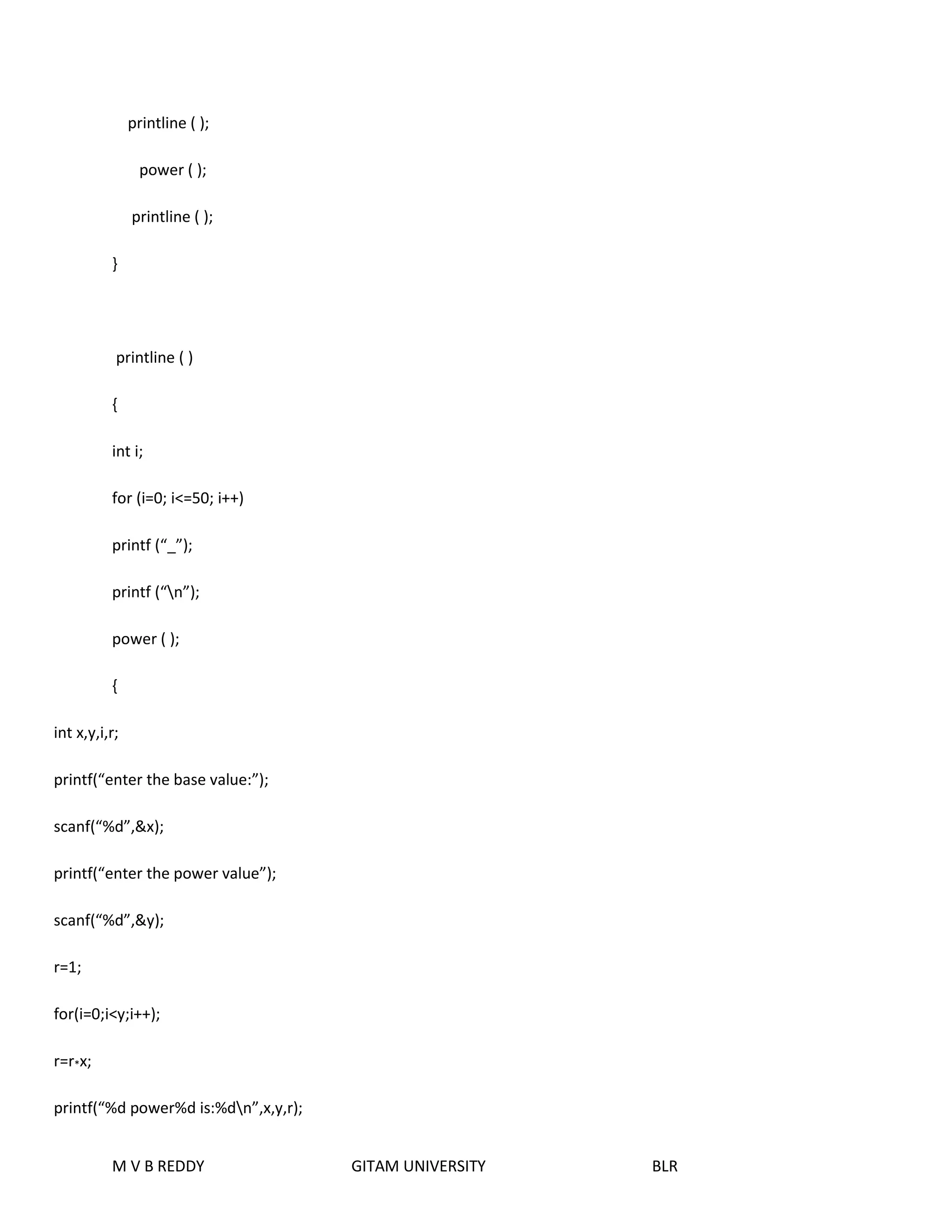printline ( ); 
power ( ); 
printline ( ); 
} 
printline ( ) 
{ 
int i; 
for (i=0; i<=50; i++) 
printf (“_”); 
printf (“n”); 
power ( ); 
{ 
int x,y,i,r; 
printf(“enter the base value:”); 
scanf(“%d”,&x); 
printf(“enter the power value”); 
scanf(“%d”,&y); 
M V B REDDY GITAM UNIVERSITY BLR 
r=1; 
for(i=0;i<y;i++); 
r=r*x; 
printf(“%d power%d is:%dn”,x,y,r); 
 