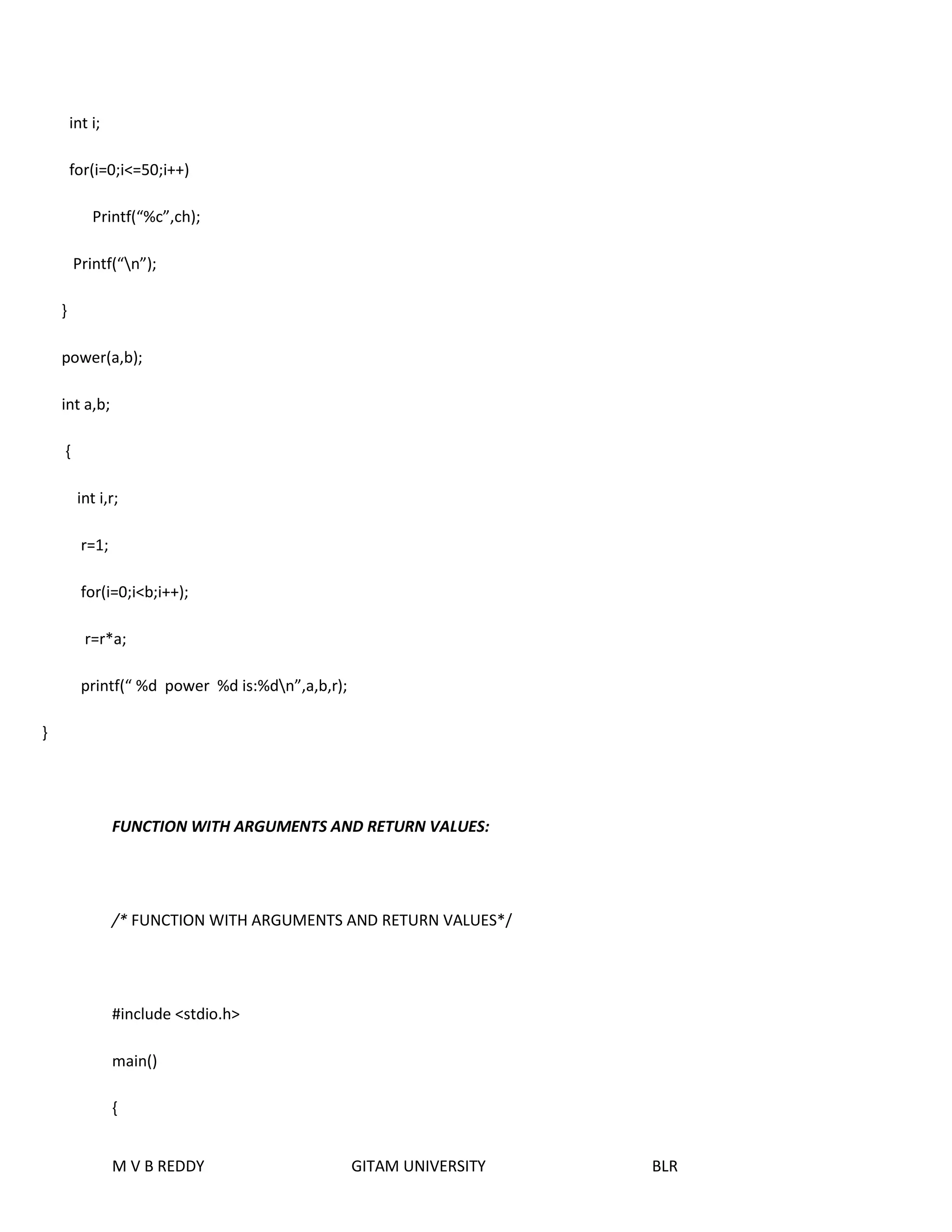 M V B REDDY GITAM UNIVERSITY BLR 
int i; 
for(i=0;i<=50;i++) 
Printf(“%c”,ch); 
Printf(“n”); 
} 
power(a,b); 
int a,b; 
{ 
int i,r; 
r=1; 
for(i=0;i<b;i++); 
r=r*a; 
printf(“ %d power %d is:%dn”,a,b,r); 
} 
FUNCTION WITH ARGUMENTS AND RETURN VALUES: 
/* FUNCTION WITH ARGUMENTS AND RETURN VALUES*/ 
#include <stdio.h> 
main() 
{ 
 