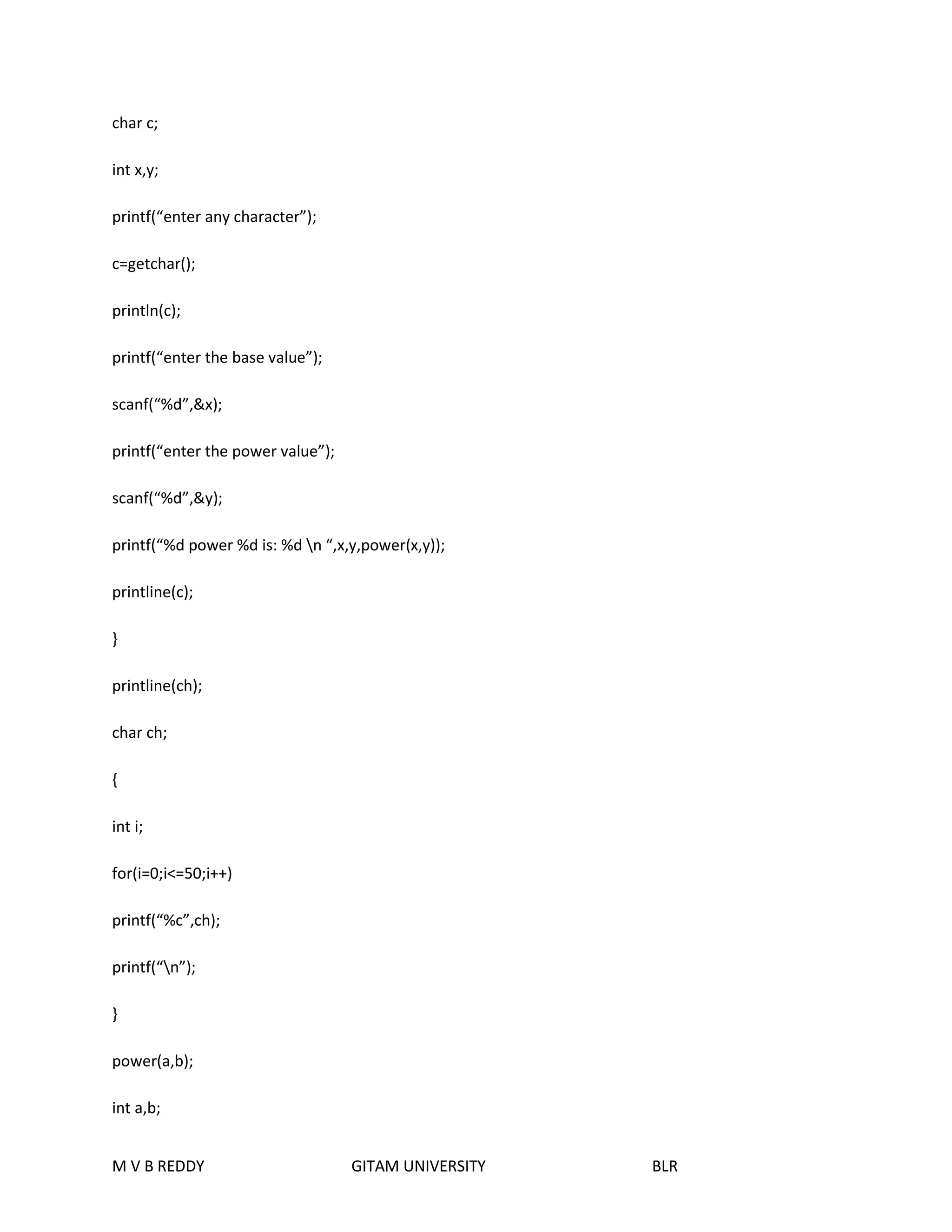 char c; 
int x,y; 
printf(“enter any character”); 
c=getchar(); 
println(c); 
printf(“enter the base value”); 
scanf(“%d”,&x); 
printf(“enter the power value”); 
scanf(“%d”,&y); 
printf(“%d power %d is: %d n “,x,y,power(x,y)); 
printline(c); 
} 
printline(ch); 
char ch; 
{ 
int i; 
for(i=0;i<=50;i++) 
printf(“%c”,ch); 
printf(“n”); 
} 
power(a,b); 
int a,b; 
M V B REDDY GITAM UNIVERSITY BLR 
 