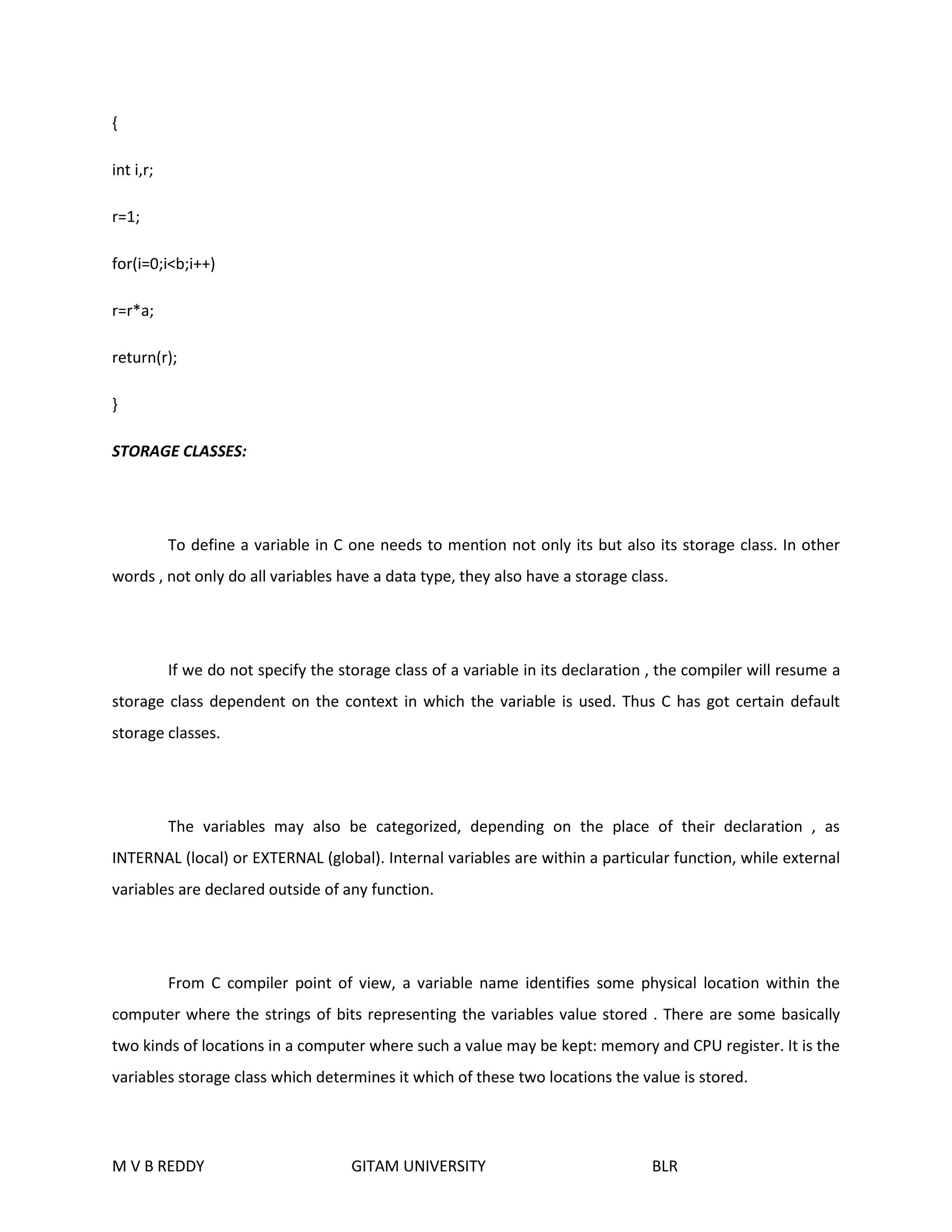 { 
int i,r; 
r=1; 
for(i=0;i<b;i++) 
r=r*a; 
return(r); 
} 
STORAGE CLASSES: 
To define a variable in C one needs to mention not only its but also its storage class. In other 
words , not only do all variables have a data type, they also have a storage class. 
If we do not specify the storage class of a variable in its declaration , the compiler will resume a 
storage class dependent on the context in which the variable is used. Thus C has got certain default 
storage classes. 
The variables may also be categorized, depending on the place of their declaration , as 
INTERNAL (local) or EXTERNAL (global). Internal variables are within a particular function, while external 
variables are declared outside of any function. 
From C compiler point of view, a variable name identifies some physical location within the 
computer where the strings of bits representing the variables value stored . There are some basically 
two kinds of locations in a computer where such a value may be kept: memory and CPU register. It is the 
variables storage class which determines it which of these two locations the value is stored. 
M V B REDDY GITAM UNIVERSITY BLR 
 