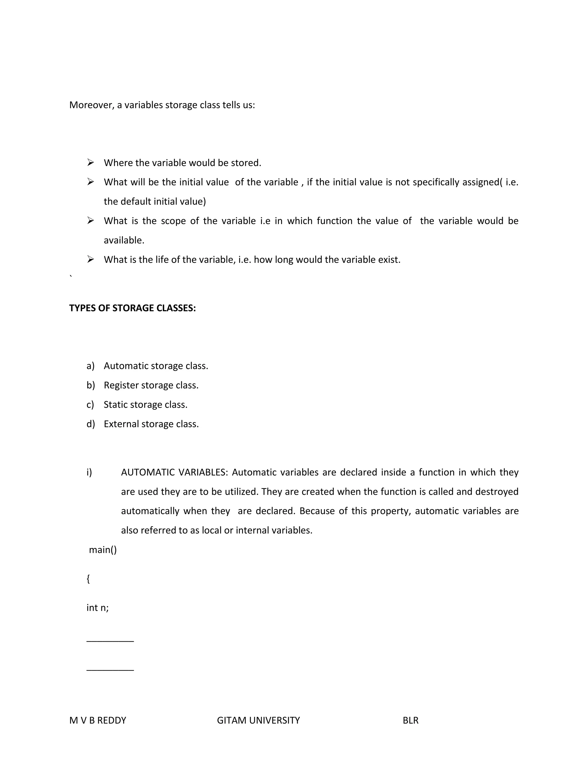 Moreover, a variables storage class tells us: 
 Where the variable would be stored. 
 What will be the initial value of the variable , if the initial value is not specifically assigned( i.e. 
the default initial value) 
 What is the scope of the variable i.e in which function the value of the variable would be 
available. 
 What is the life of the variable, i.e. how long would the variable exist. 
` 
TYPES OF STORAGE CLASSES: 
a) Automatic storage class. 
b) Register storage class. 
c) Static storage class. 
d) External storage class. 
i) AUTOMATIC VARIABLES: Automatic variables are declared inside a function in which they 
are used they are to be utilized. They are created when the function is called and destroyed 
automatically when they are declared. Because of this property, automatic variables are 
also referred to as local or internal variables. 
main() 
{ 
int n; 
_________ 
_________ 
M V B REDDY GITAM UNIVERSITY BLR 
 
