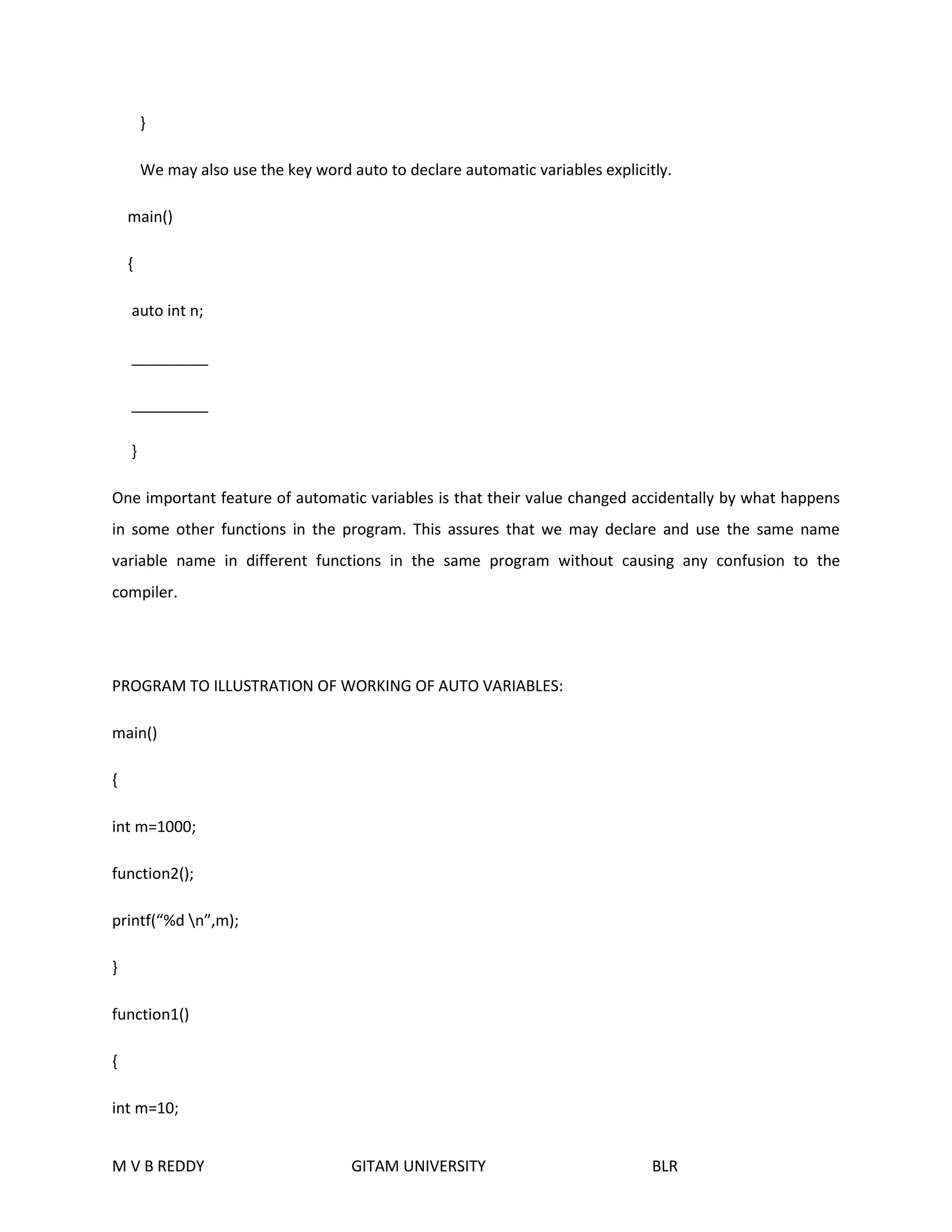 } 
We may also use the key word auto to declare automatic variables explicitly. 
main() 
{ 
auto int n; 
_________ 
_________ 
} 
One important feature of automatic variables is that their value changed accidentally by what happens 
in some other functions in the program. This assures that we may declare and use the same name 
variable name in different functions in the same program without causing any confusion to the 
compiler. 
PROGRAM TO ILLUSTRATION OF WORKING OF AUTO VARIABLES: 
main() 
{ 
int m=1000; 
function2(); 
printf(“%d n”,m); 
} 
function1() 
{ 
int m=10; 
M V B REDDY GITAM UNIVERSITY BLR 
 