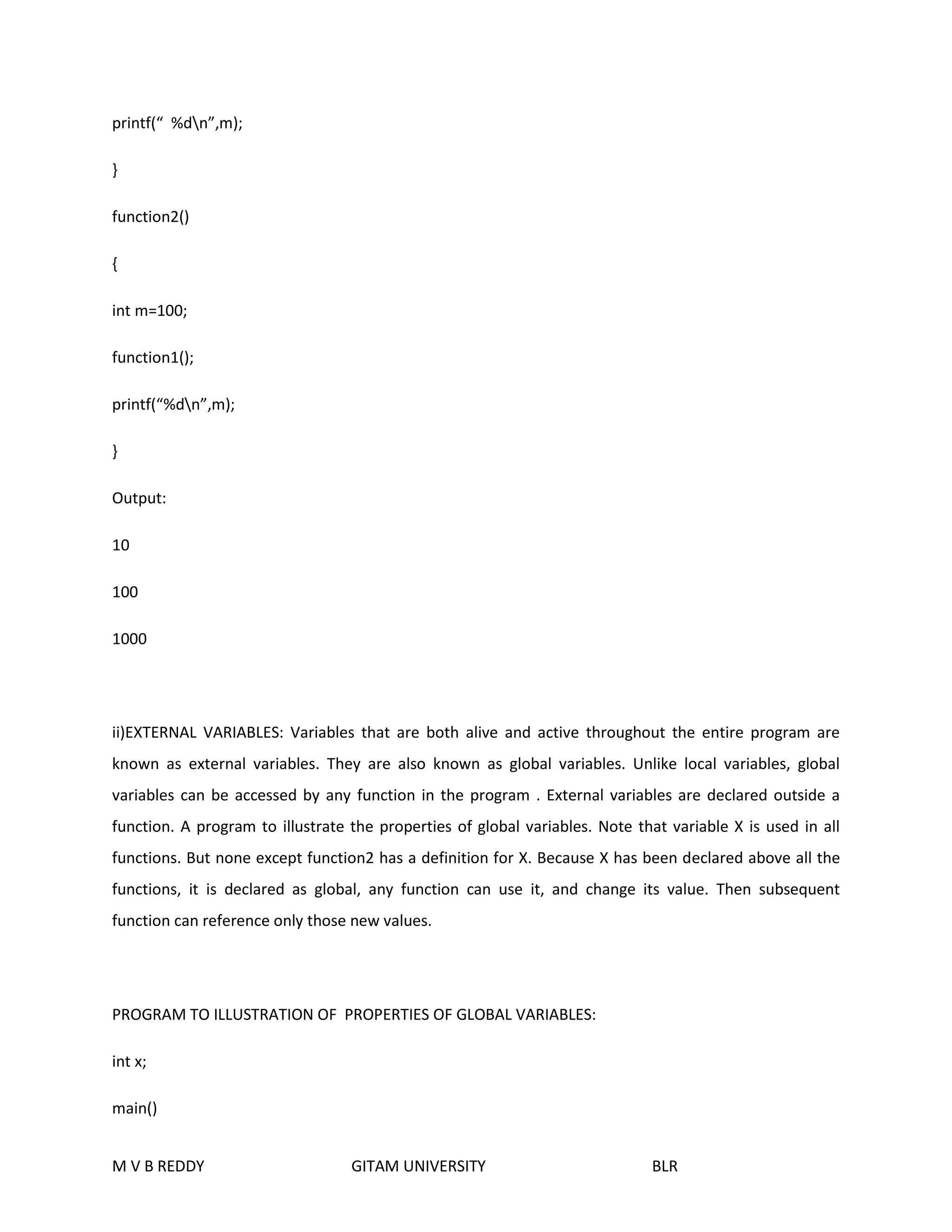 printf(“ %dn”,m); 
} 
function2() 
{ 
int m=100; 
function1(); 
printf(“%dn”,m); 
} 
Output: 
10 
100 
1000 
ii)EXTERNAL VARIABLES: Variables that are both alive and active throughout the entire program are 
known as external variables. They are also known as global variables. Unlike local variables, global 
variables can be accessed by any function in the program . External variables are declared outside a 
function. A program to illustrate the properties of global variables. Note that variable X is used in all 
functions. But none except function2 has a definition for X. Because X has been declared above all the 
functions, it is declared as global, any function can use it, and change its value. Then subsequent 
function can reference only those new values. 
PROGRAM TO ILLUSTRATION OF PROPERTIES OF GLOBAL VARIABLES: 
int x; 
main() 
M V B REDDY GITAM UNIVERSITY BLR 
 