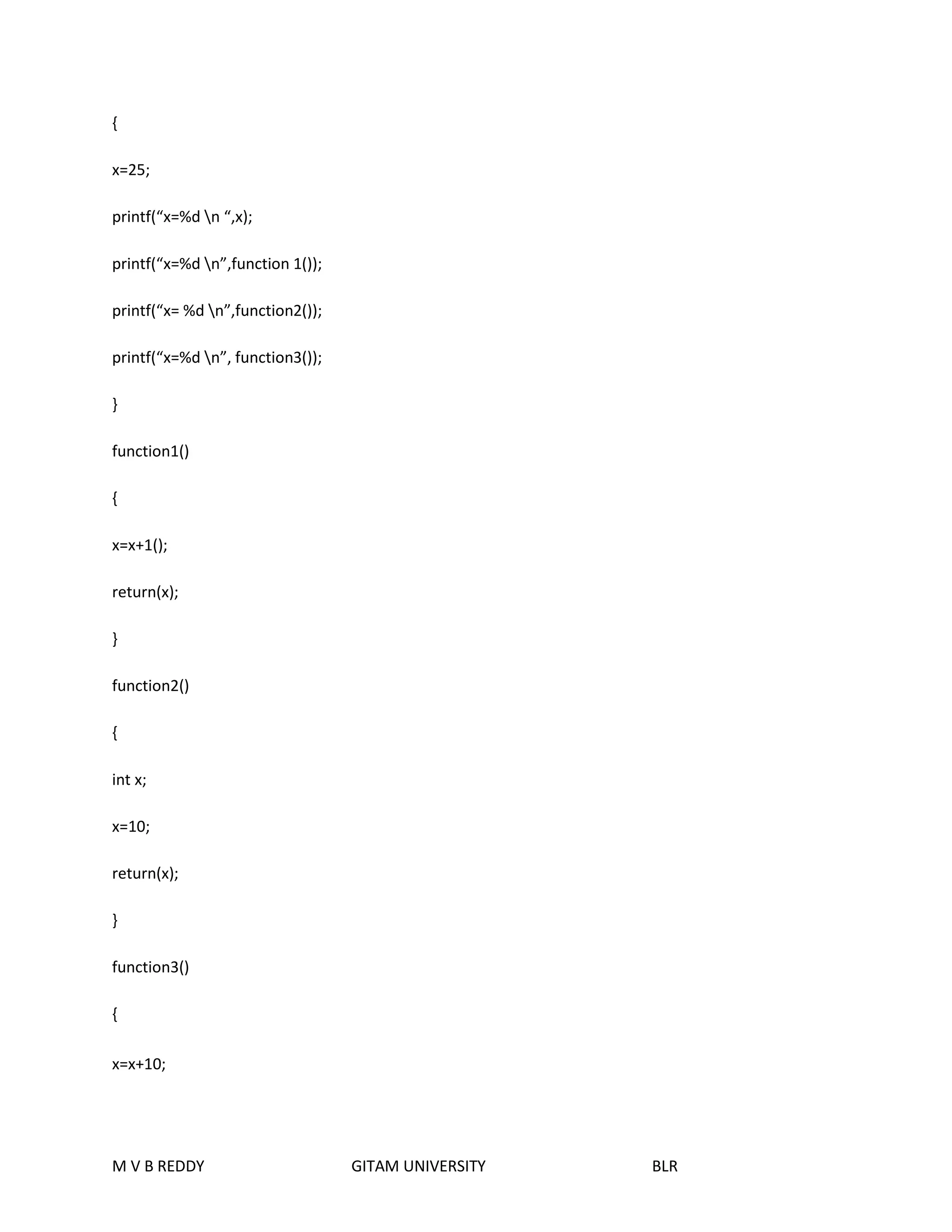 { 
x=25; 
printf(“x=%d n “,x); 
printf(“x=%d n”,function 1()); 
printf(“x= %d n”,function2()); 
printf(“x=%d n”, function3()); 
} 
function1() 
{ 
x=x+1(); 
return(x); 
} 
function2() 
{ 
int x; 
x=10; 
return(x); 
} 
function3() 
{ 
x=x+10; 
M V B REDDY GITAM UNIVERSITY BLR 
 