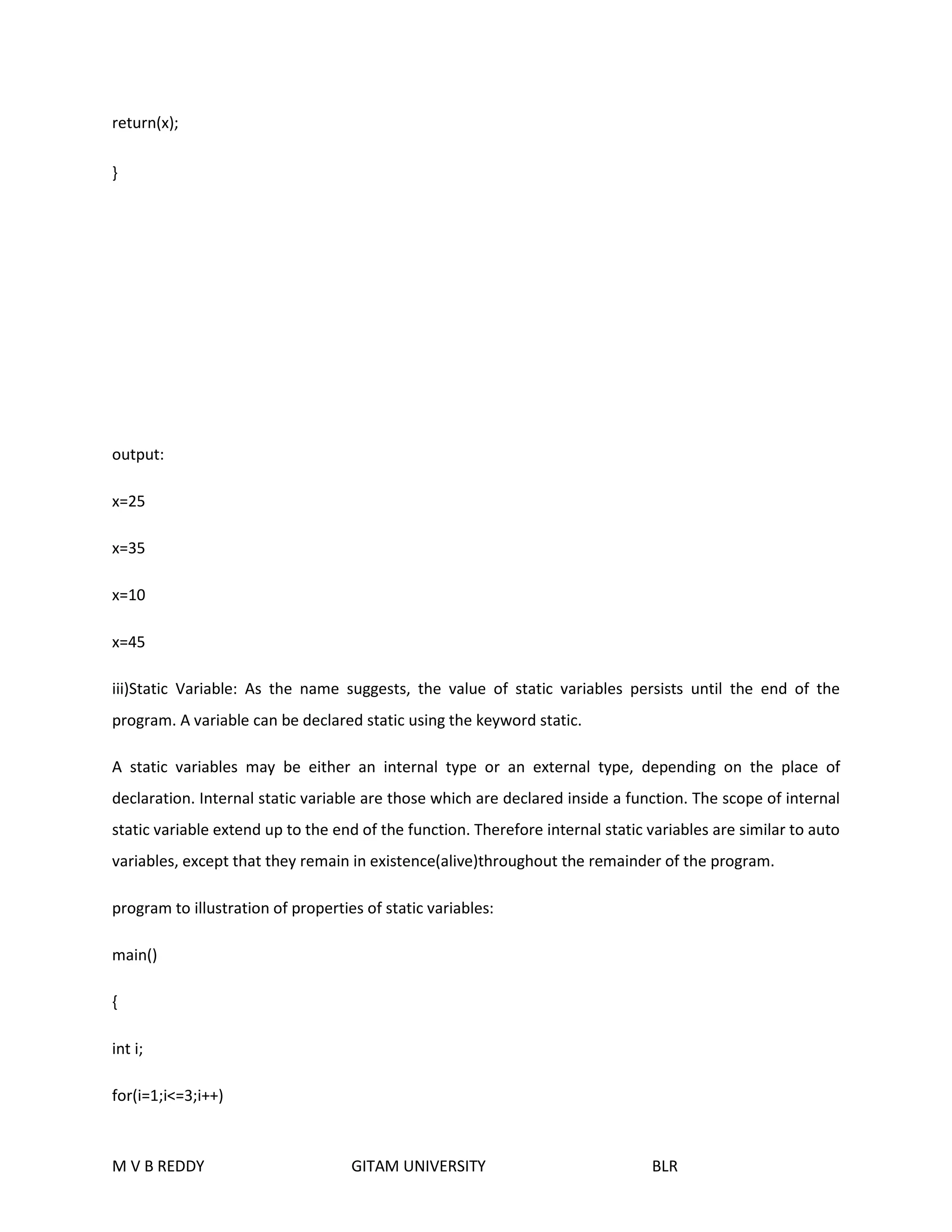 return(x); 
} 
output: 
x=25 
x=35 
x=10 
x=45 
iii)Static Variable: As the name suggests, the value of static variables persists until the end of the 
program. A variable can be declared static using the keyword static. 
A static variables may be either an internal type or an external type, depending on the place of 
declaration. Internal static variable are those which are declared inside a function. The scope of internal 
static variable extend up to the end of the function. Therefore internal static variables are similar to auto 
variables, except that they remain in existence(alive)throughout the remainder of the program. 
program to illustration of properties of static variables: 
main() 
{ 
int i; 
for(i=1;i<=3;i++) 
M V B REDDY GITAM UNIVERSITY BLR 
 