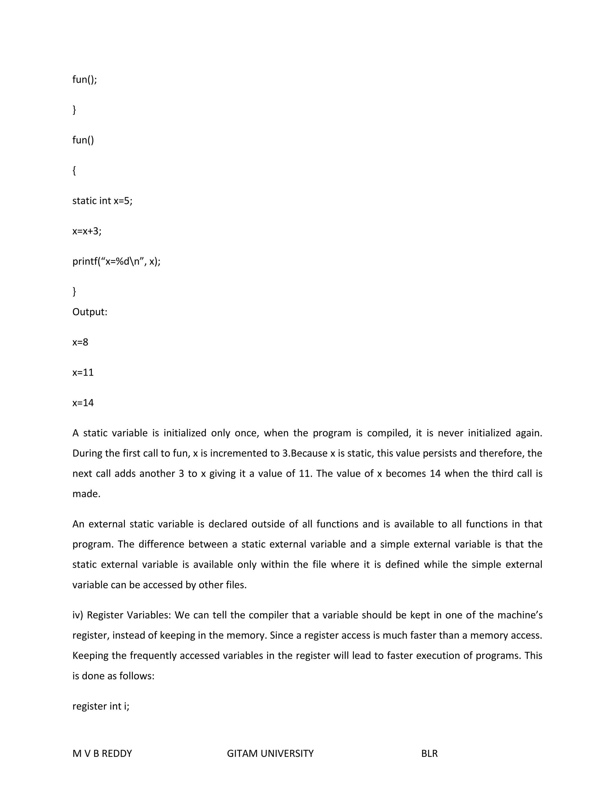 fun(); 
} 
fun() 
{ 
static int x=5; 
x=x+3; 
printf(“x=%dn”, x); 
} 
Output: 
x=8 
x=11 
x=14 
A static variable is initialized only once, when the program is compiled, it is never initialized again. 
During the first call to fun, x is incremented to 3.Because x is static, this value persists and therefore, the 
next call adds another 3 to x giving it a value of 11. The value of x becomes 14 when the third call is 
made. 
An external static variable is declared outside of all functions and is available to all functions in that 
program. The difference between a static external variable and a simple external variable is that the 
static external variable is available only within the file where it is defined while the simple external 
variable can be accessed by other files. 
iv) Register Variables: We can tell the compiler that a variable should be kept in one of the machine’s 
register, instead of keeping in the memory. Since a register access is much faster than a memory access. 
Keeping the frequently accessed variables in the register will lead to faster execution of programs. This 
is done as follows: 
register int i; 
M V B REDDY GITAM UNIVERSITY BLR 
 