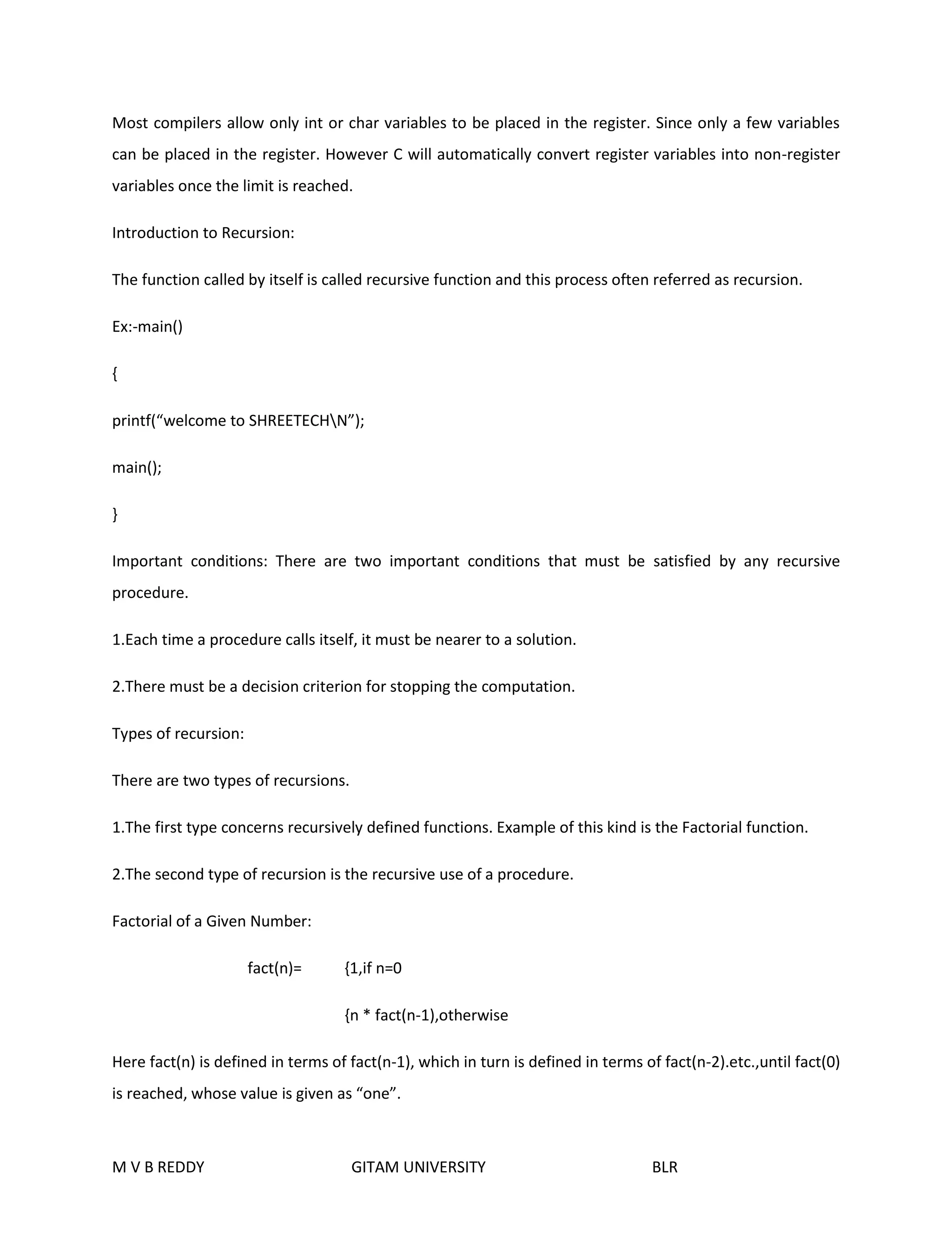 Most compilers allow only int or char variables to be placed in the register. Since only a few variables 
can be placed in the register. However C will automatically convert register variables into non-register 
variables once the limit is reached. 
Introduction to Recursion: 
The function called by itself is called recursive function and this process often referred as recursion. 
Ex:-main() 
{ 
printf(“welcome to SHREETECHN”); 
main(); 
} 
Important conditions: There are two important conditions that must be satisfied by any recursive 
procedure. 
1.Each time a procedure calls itself, it must be nearer to a solution. 
2.There must be a decision criterion for stopping the computation. 
Types of recursion: 
There are two types of recursions. 
1.The first type concerns recursively defined functions. Example of this kind is the Factorial function. 
2.The second type of recursion is the recursive use of a procedure. 
Factorial of a Given Number: 
fact(n)= {1,if n=0 
{n * fact(n-1),otherwise 
Here fact(n) is defined in terms of fact(n-1), which in turn is defined in terms of fact(n-2).etc.,until fact(0) 
is reached, whose value is given as “one”. 
M V B REDDY GITAM UNIVERSITY BLR 
 
