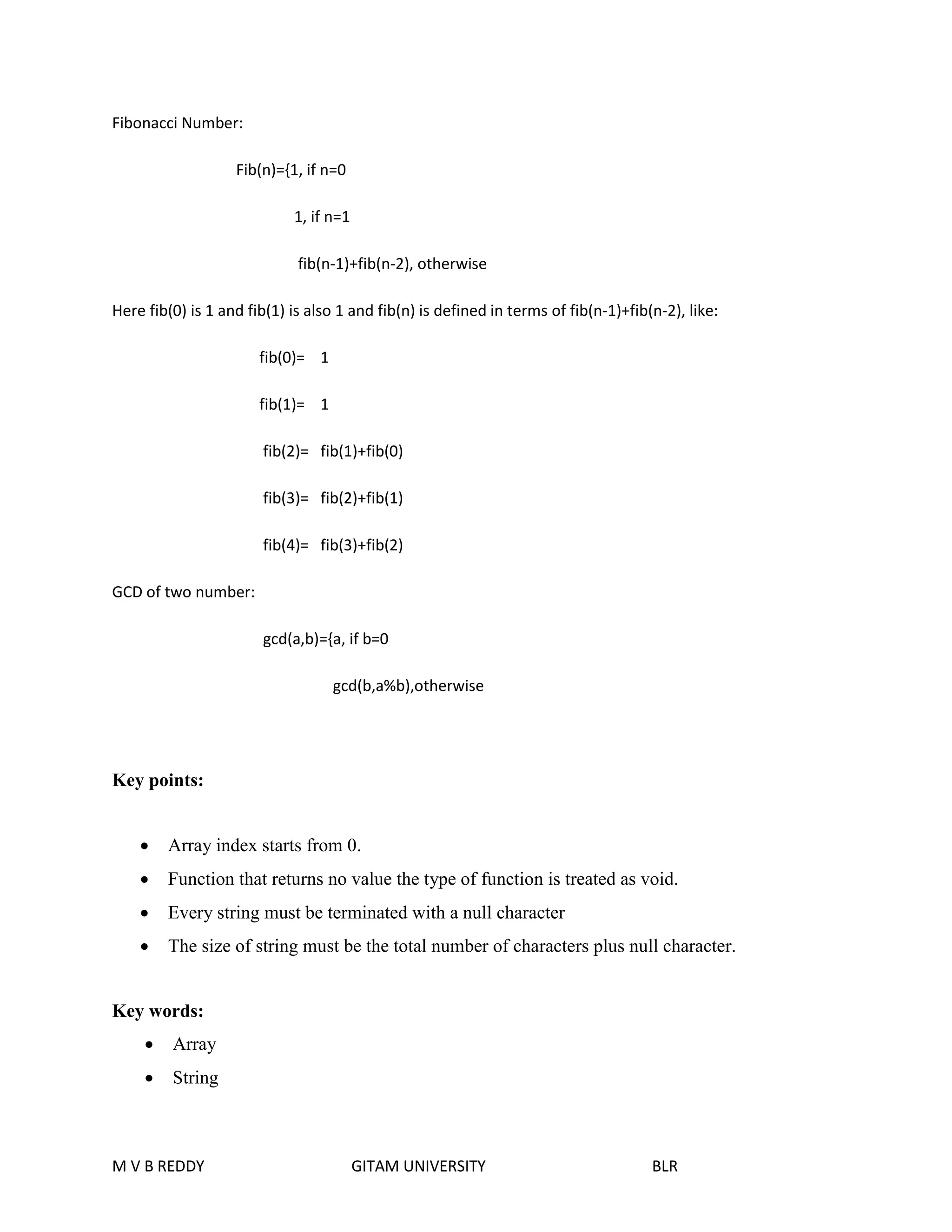 Fibonacci Number: 
Fib(n)={1, if n=0 
1, if n=1 
fib(n-1)+fib(n-2), otherwise 
Here fib(0) is 1 and fib(1) is also 1 and fib(n) is defined in terms of fib(n-1)+fib(n-2), like: 
fib(0)= 1 
fib(1)= 1 
fib(2)= fib(1)+fib(0) 
fib(3)= fib(2)+fib(1) 
fib(4)= fib(3)+fib(2) 
GCD of two number: 
gcd(a,b)={a, if b=0 
gcd(b,a%b),otherwise 
Key points: 
 Array index starts from 0. 
 Function that returns no value the type of function is treated as void. 
 Every string must be terminated with a null character 
 The size of string must be the total number of characters plus null character. 
Key words: 
 Array 
 String 
M V B REDDY GITAM UNIVERSITY BLR 
 