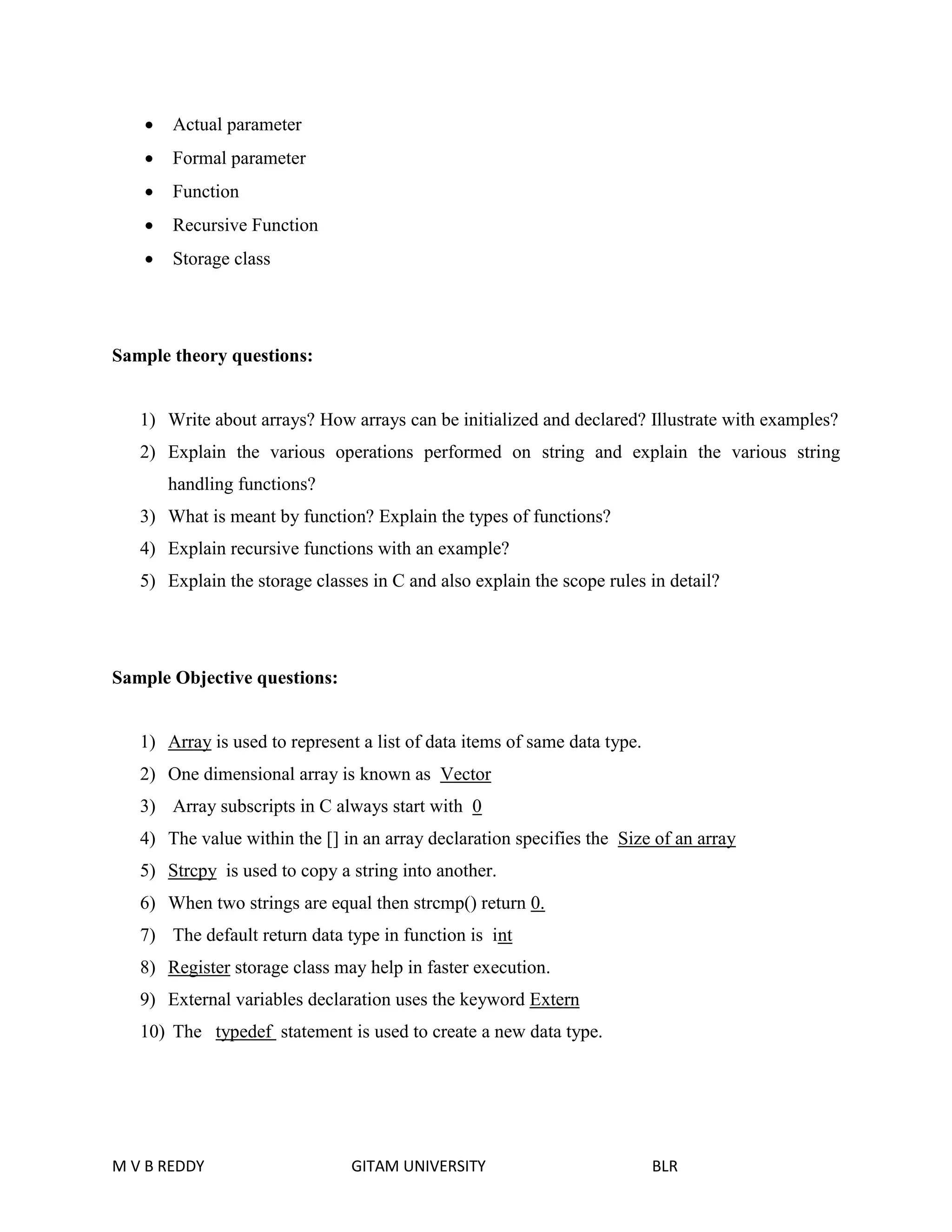  Actual parameter 
 Formal parameter 
 Function 
 Recursive Function 
 Storage class 
Sample theory questions: 
1) Write about arrays? How arrays can be initialized and declared? Illustrate with examples? 
2) Explain the various operations performed on string and explain the various string 
handling functions? 
3) What is meant by function? Explain the types of functions? 
4) Explain recursive functions with an example? 
5) Explain the storage classes in C and also explain the scope rules in detail? 
Sample Objective questions: 
1) Array is used to represent a list of data items of same data type. 
2) One dimensional array is known as Vector 
3) Array subscripts in C always start with 0 
4) The value within the [] in an array declaration specifies the Size of an array 
5) Strcpy is used to copy a string into another. 
6) When two strings are equal then strcmp() return 0. 
7) The default return data type in function is int 
8) Register storage class may help in faster execution. 
9) External variables declaration uses the keyword Extern 
10) The typedef statement is used to create a new data type. 
M V B REDDY GITAM UNIVERSITY BLR 
 