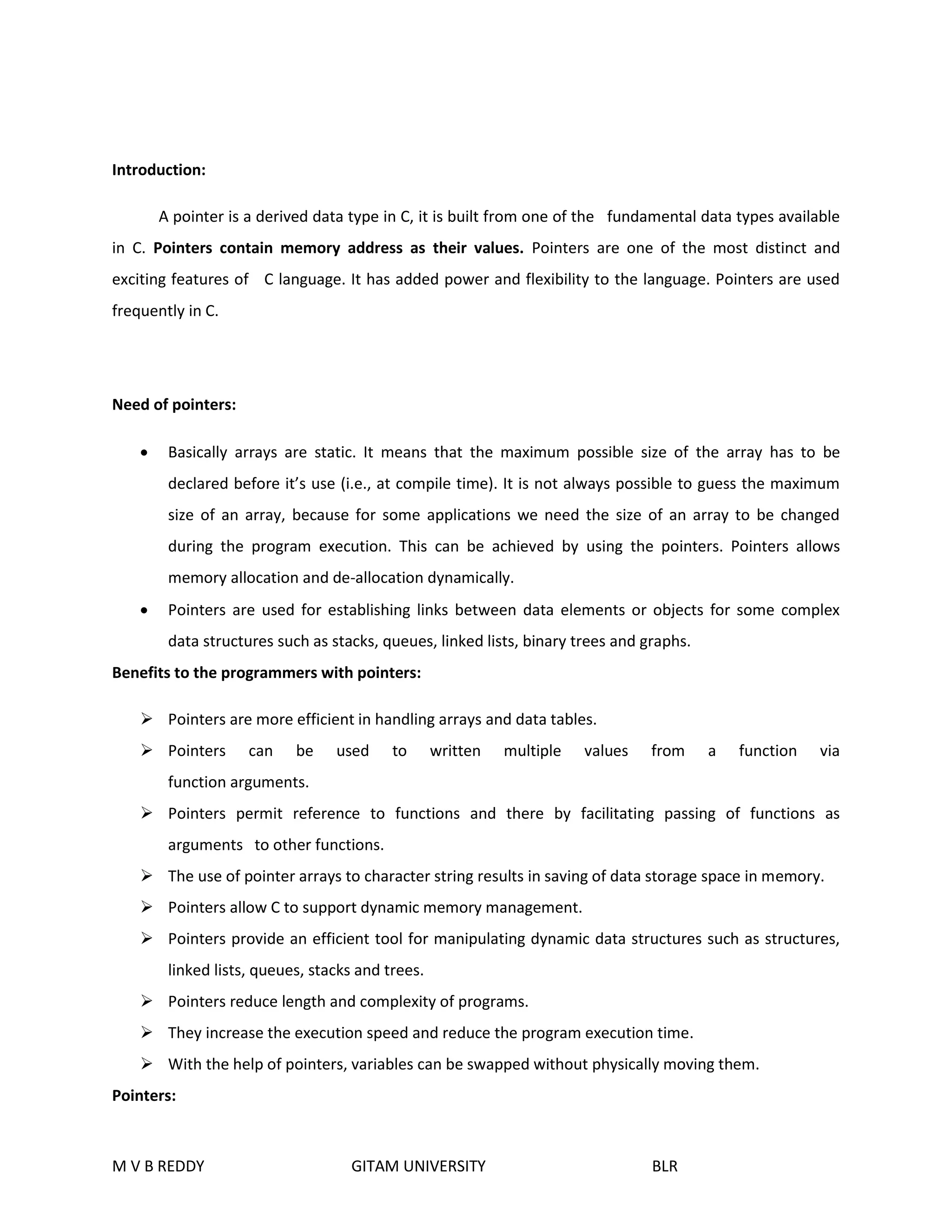 Introduction: 
A pointer is a derived data type in C, it is built from one of the fundamental data types available 
in C. Pointers contain memory address as their values. Pointers are one of the most distinct and 
exciting features of C language. It has added power and flexibility to the language. Pointers are used 
frequently in C. 
Need of pointers: 
 Basically arrays are static. It means that the maximum possible size of the array has to be 
declared before it’s use (i.e., at compile time). It is not always possible to guess the maximum 
size of an array, because for some applications we need the size of an array to be changed 
during the program execution. This can be achieved by using the pointers. Pointers allows 
memory allocation and de-allocation dynamically. 
 Pointers are used for establishing links between data elements or objects for some complex 
data structures such as stacks, queues, linked lists, binary trees and graphs. 
Benefits to the programmers with pointers: 
 Pointers are more efficient in handling arrays and data tables. 
 Pointers can be used to written multiple values from a function via 
function arguments. 
 Pointers permit reference to functions and there by facilitating passing of functions as 
arguments to other functions. 
 The use of pointer arrays to character string results in saving of data storage space in memory. 
 Pointers allow C to support dynamic memory management. 
 Pointers provide an efficient tool for manipulating dynamic data structures such as structures, 
linked lists, queues, stacks and trees. 
 Pointers reduce length and complexity of programs. 
 They increase the execution speed and reduce the program execution time. 
 With the help of pointers, variables can be swapped without physically moving them. 
Pointers: 
M V B REDDY GITAM UNIVERSITY BLR 
 