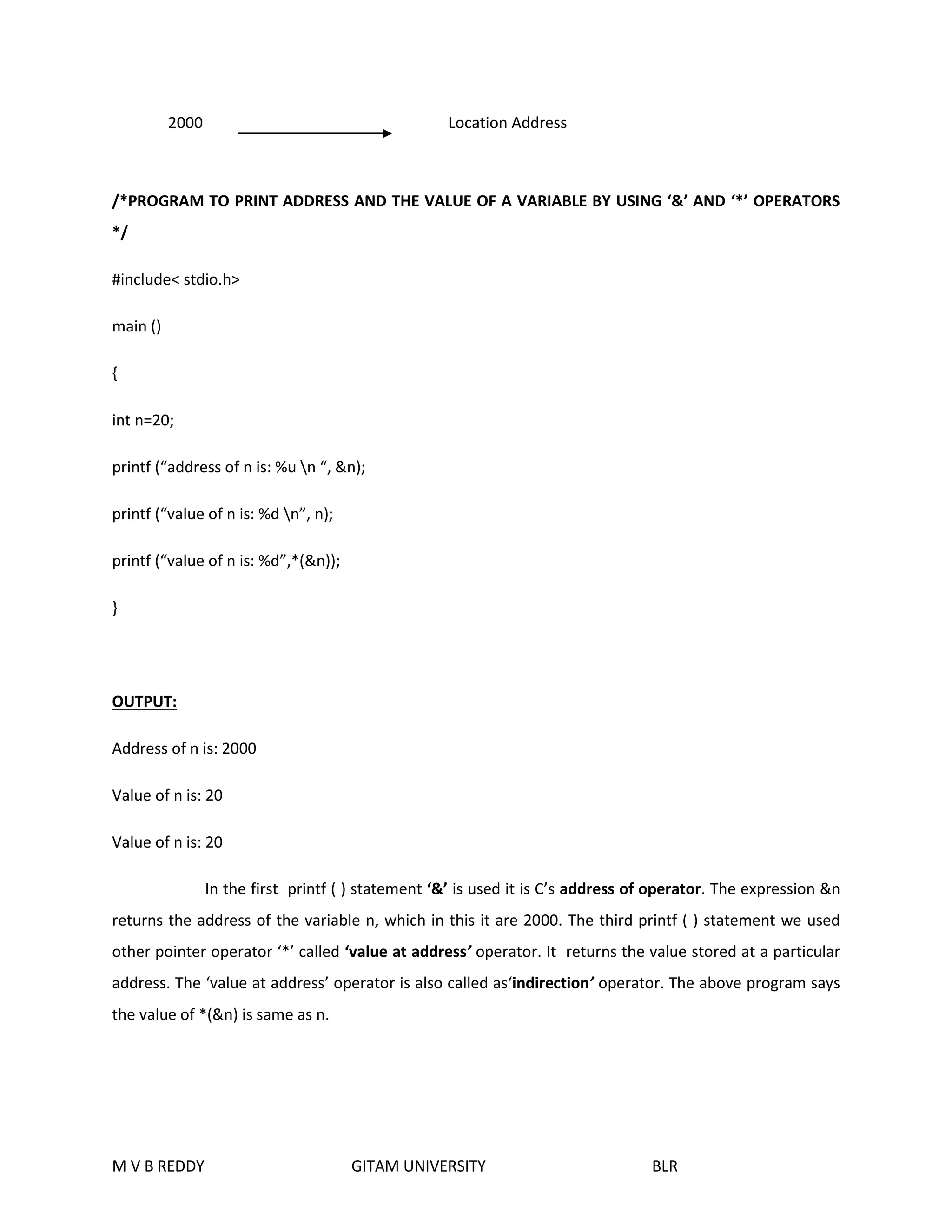 2000 Location Address 
/*PROGRAM TO PRINT ADDRESS AND THE VALUE OF A VARIABLE BY USING ‘&’ AND ‘*’ OPERATORS 
*/ 
#include< stdio.h> 
main () 
{ 
int n=20; 
printf (“address of n is: %u n “, &n); 
printf (“value of n is: %d n”, n); 
printf (“value of n is: %d”,*(&n)); 
} 
OUTPUT: 
Address of n is: 2000 
Value of n is: 20 
Value of n is: 20 
In the first printf ( ) statement ‘&’ is used it is C’s address of operator. The expression &n 
returns the address of the variable n, which in this it are 2000. The third printf ( ) statement we used 
other pointer operator ‘*’ called ‘value at address’ operator. It returns the value stored at a particular 
address. The ‘value at address’ operator is also called as‘indirection’ operator. The above program says 
the value of *(&n) is same as n. 
M V B REDDY GITAM UNIVERSITY BLR 
 