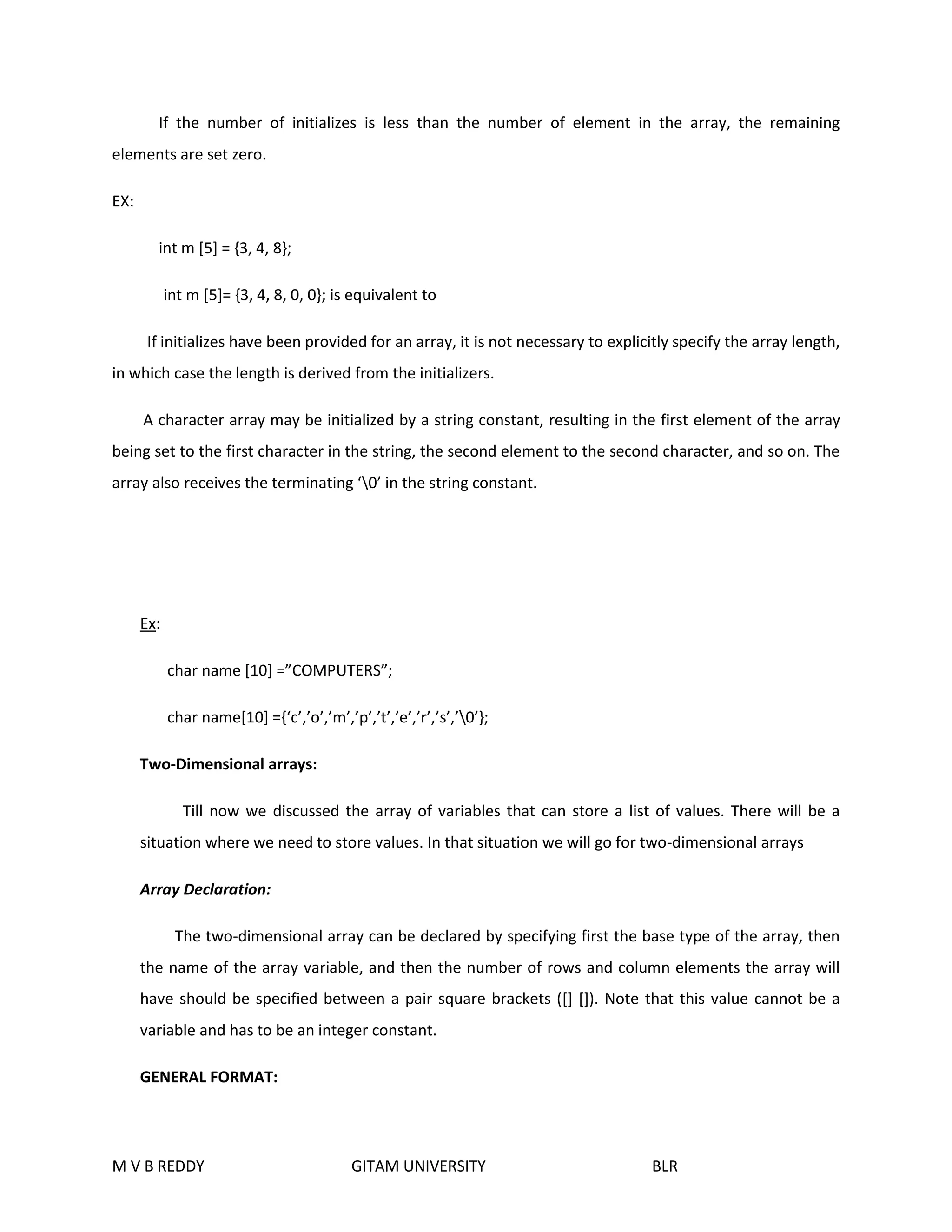 If the number of initializes is less than the number of element in the array, the remaining 
elements are set zero. 
EX: 
int m [5] = {3, 4, 8}; 
int m [5]= {3, 4, 8, 0, 0}; is equivalent to 
If initializes have been provided for an array, it is not necessary to explicitly specify the array length, 
in which case the length is derived from the initializers. 
A character array may be initialized by a string constant, resulting in the first element of the array 
being set to the first character in the string, the second element to the second character, and so on. The 
array also receives the terminating ‘0’ in the string constant. 
Ex: 
char name [10] =”COMPUTERS”; 
char name[10] ={‘c’,’o’,’m’,’p’,’t’,’e’,’r’,’s’,’0’}; 
Two-Dimensional arrays: 
Till now we discussed the array of variables that can store a list of values. There will be a 
situation where we need to store values. In that situation we will go for two-dimensional arrays 
Array Declaration: 
The two-dimensional array can be declared by specifying first the base type of the array, then 
the name of the array variable, and then the number of rows and column elements the array will 
have should be specified between a pair square brackets ([] []). Note that this value cannot be a 
variable and has to be an integer constant. 
GENERAL FORMAT: 
M V B REDDY GITAM UNIVERSITY BLR 
 