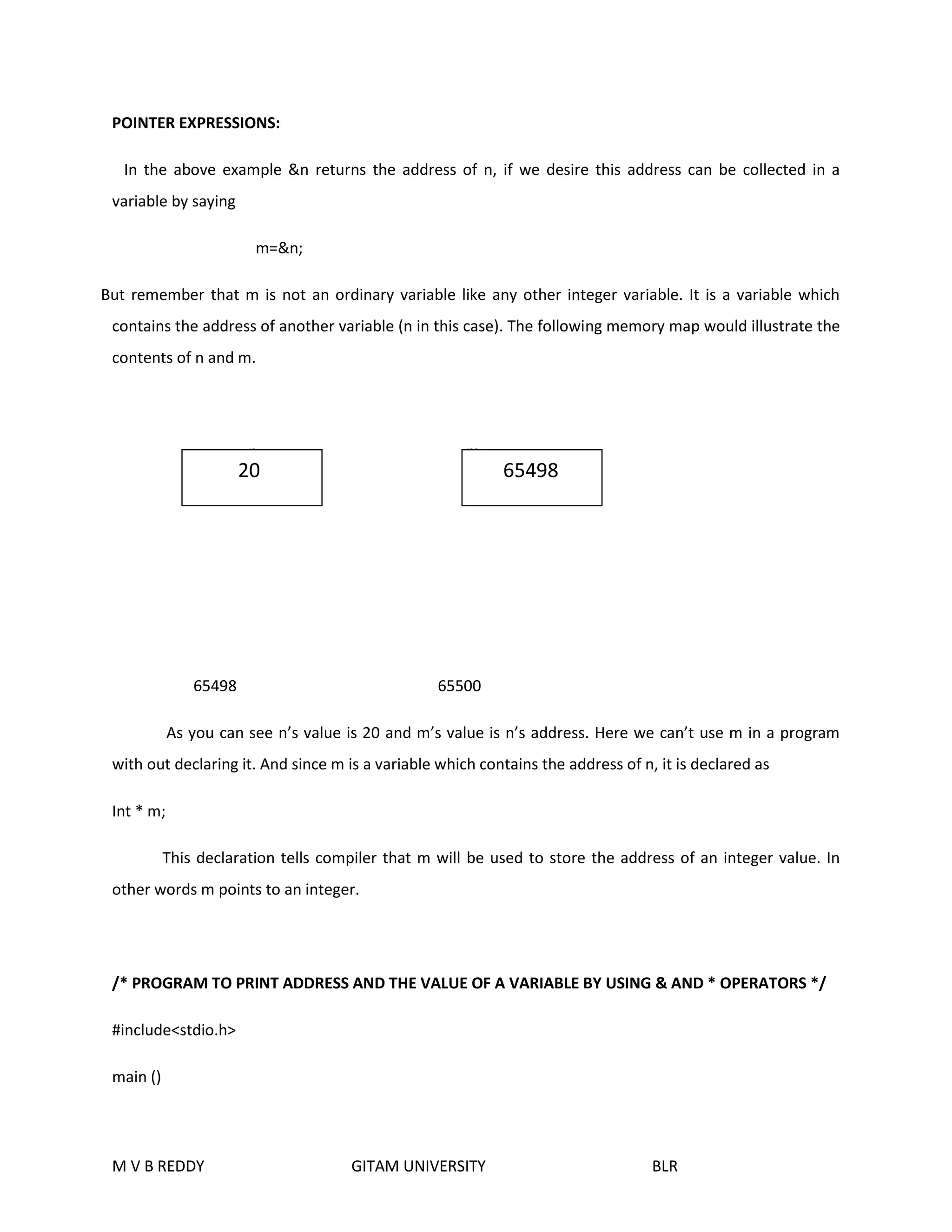 POINTER EXPRESSIONS: 
In the above example &n returns the address of n, if we desire this address can be collected in a 
variable by saying 
m=&n; 
But remember that m is not an ordinary variable like any other integer variable. It is a variable which 
contains the address of another variable (n in this case). The following memory map would illustrate the 
contents of n and m. 
n m 
20 65498 
65498 65500 
As you can see n’s value is 20 and m’s value is n’s address. Here we can’t use m in a program 
with out declaring it. And since m is a variable which contains the address of n, it is declared as 
Int * m; 
This declaration tells compiler that m will be used to store the address of an integer value. In 
other words m points to an integer. 
/* PROGRAM TO PRINT ADDRESS AND THE VALUE OF A VARIABLE BY USING & AND * OPERATORS */ 
#include<stdio.h> 
main () 
M V B REDDY GITAM UNIVERSITY BLR 
 