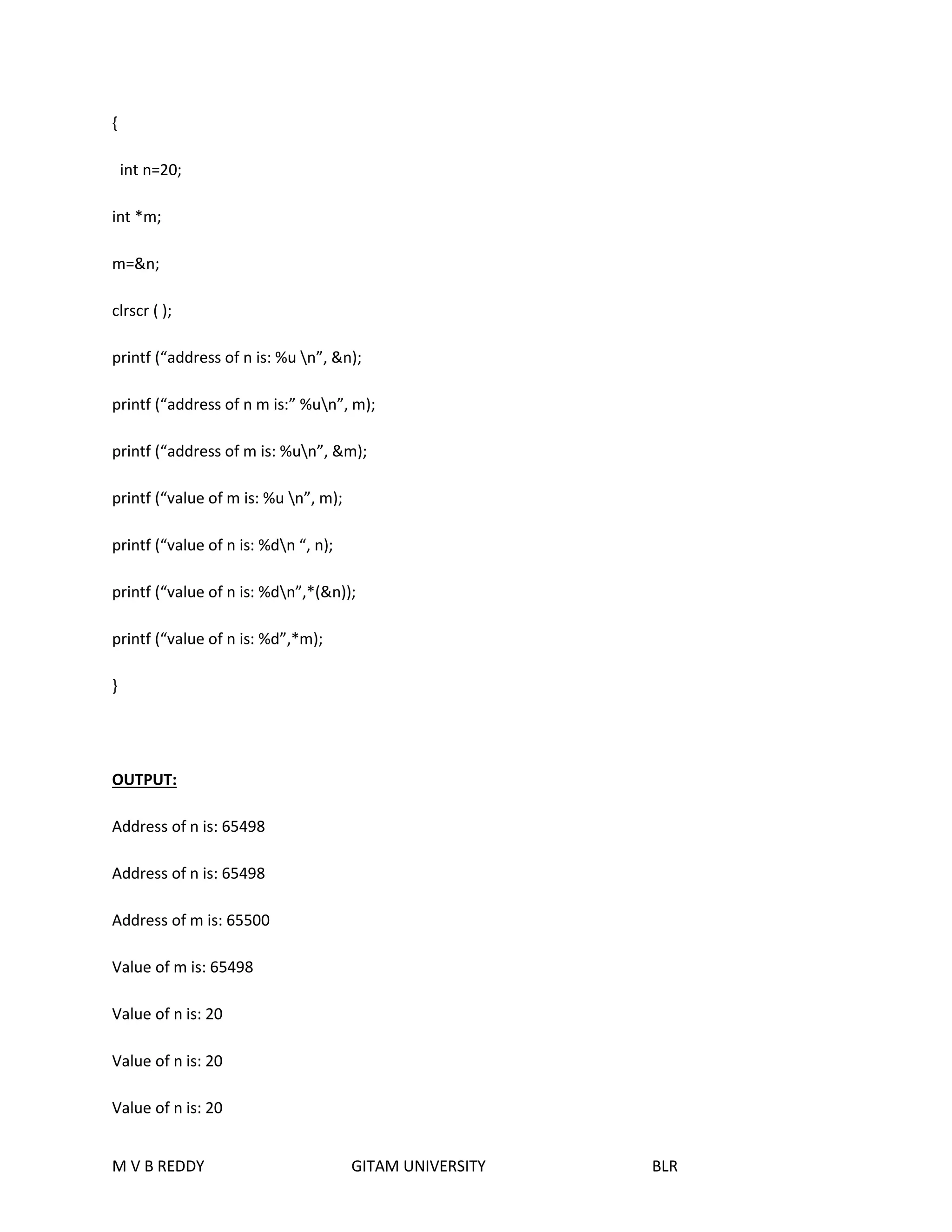 { 
int n=20; 
int *m; 
m=&n; 
clrscr ( ); 
printf (“address of n is: %u n”, &n); 
printf (“address of n m is:” %un”, m); 
printf (“address of m is: %un”, &m); 
printf (“value of m is: %u n”, m); 
printf (“value of n is: %dn “, n); 
printf (“value of n is: %dn”,*(&n)); 
printf (“value of n is: %d”,*m); 
} 
OUTPUT: 
Address of n is: 65498 
Address of n is: 65498 
Address of m is: 65500 
Value of m is: 65498 
Value of n is: 20 
Value of n is: 20 
Value of n is: 20 
M V B REDDY GITAM UNIVERSITY BLR 
 