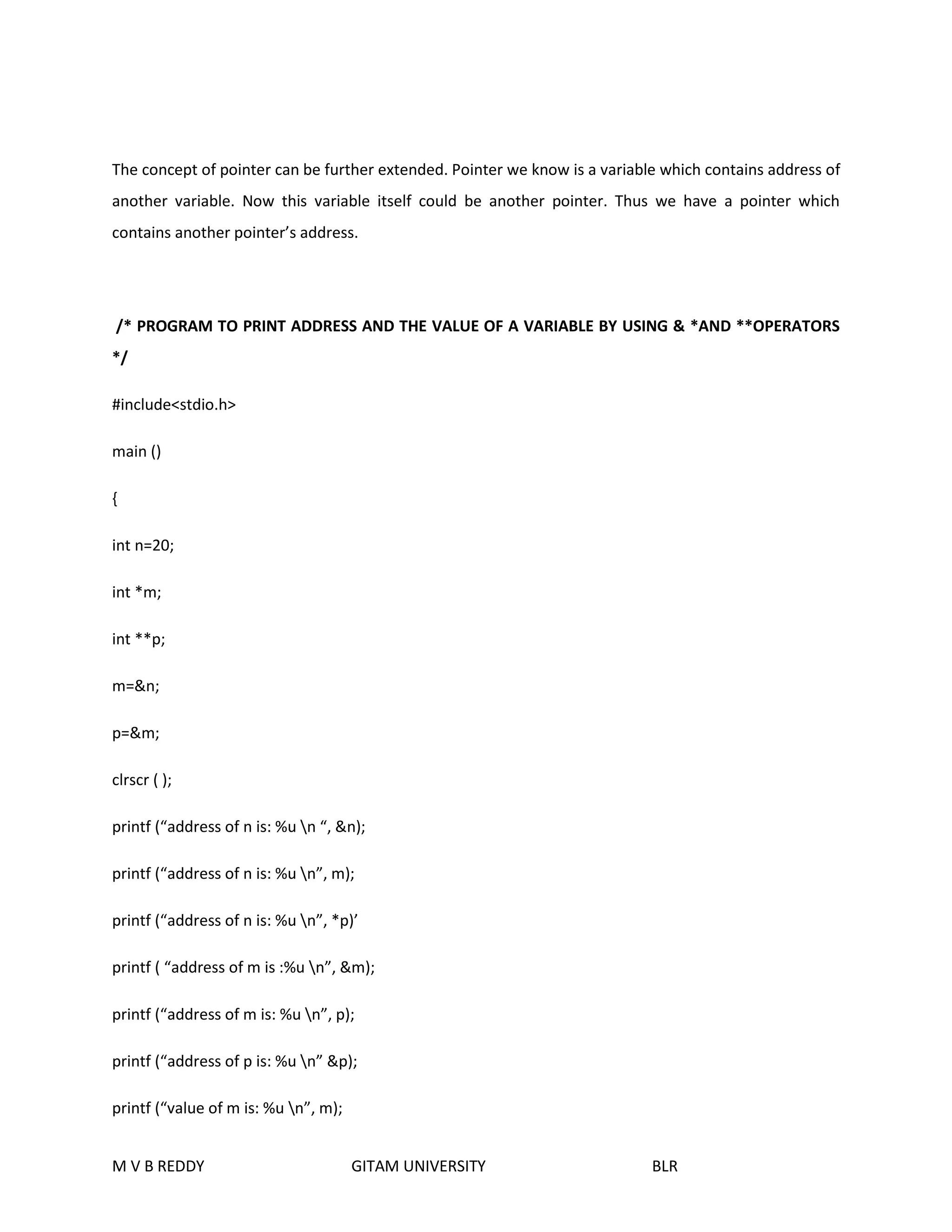 The concept of pointer can be further extended. Pointer we know is a variable which contains address of 
another variable. Now this variable itself could be another pointer. Thus we have a pointer which 
contains another pointer’s address. 
/* PROGRAM TO PRINT ADDRESS AND THE VALUE OF A VARIABLE BY USING & *AND **OPERATORS 
*/ 
#include<stdio.h> 
main () 
{ 
int n=20; 
int *m; 
int **p; 
m=&n; 
p=&m; 
clrscr ( ); 
printf (“address of n is: %u n “, &n); 
printf (“address of n is: %u n”, m); 
printf (“address of n is: %u n”, *p)’ 
printf ( “address of m is :%u n”, &m); 
printf (“address of m is: %u n”, p); 
printf (“address of p is: %u n” &p); 
printf (“value of m is: %u n”, m); 
M V B REDDY GITAM UNIVERSITY BLR 
 
