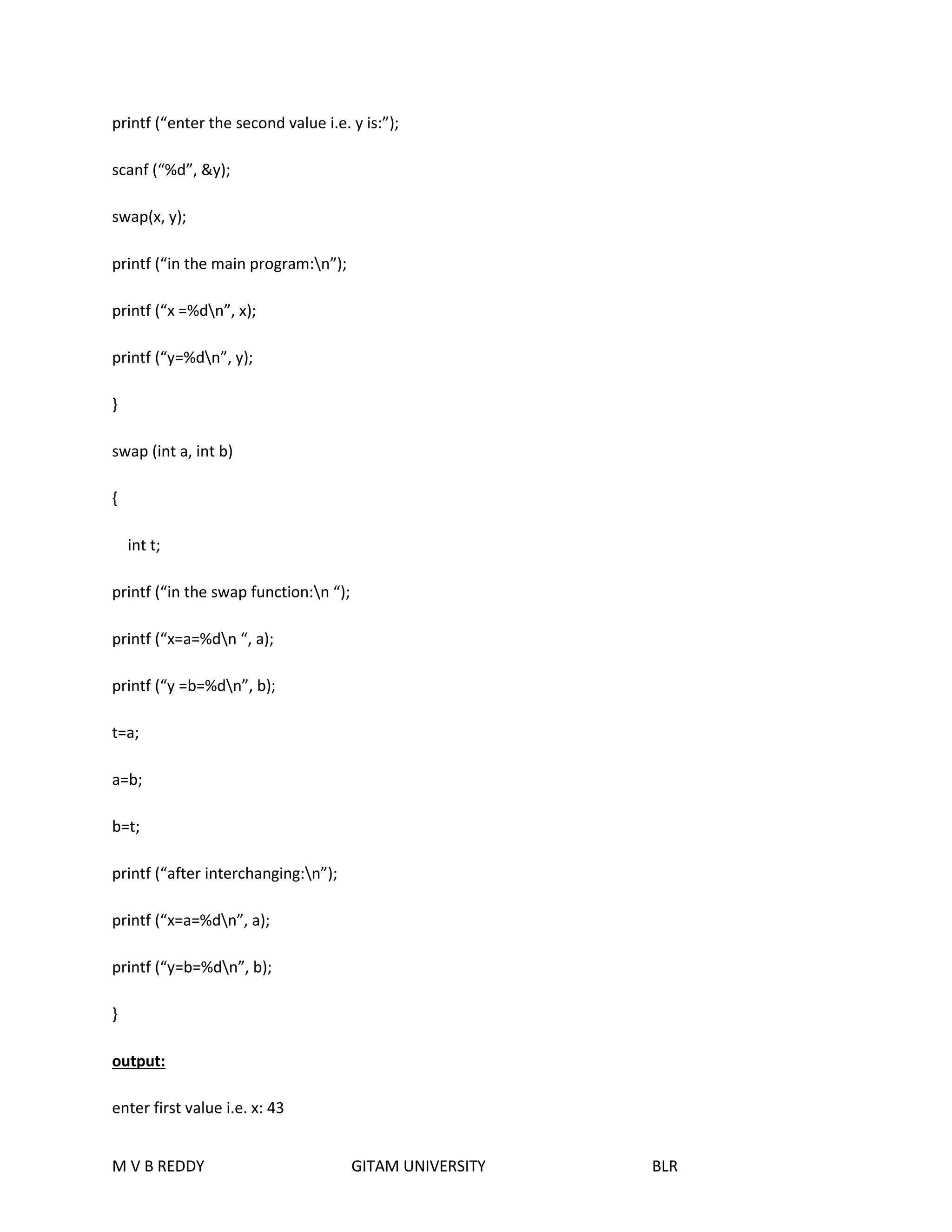 printf (“enter the second value i.e. y is:”); 
scanf (“%d”, &y); 
swap(x, y); 
printf (“in the main program:n”); 
printf (“x =%dn”, x); 
printf (“y=%dn”, y); 
} 
swap (int a, int b) 
{ 
int t; 
printf (“in the swap function:n “); 
printf (“x=a=%dn “, a); 
printf (“y =b=%dn”, b); 
t=a; 
a=b; 
b=t; 
printf (“after interchanging:n”); 
printf (“x=a=%dn”, a); 
printf (“y=b=%dn”, b); 
} 
output: 
enter first value i.e. x: 43 
M V B REDDY GITAM UNIVERSITY BLR 
 