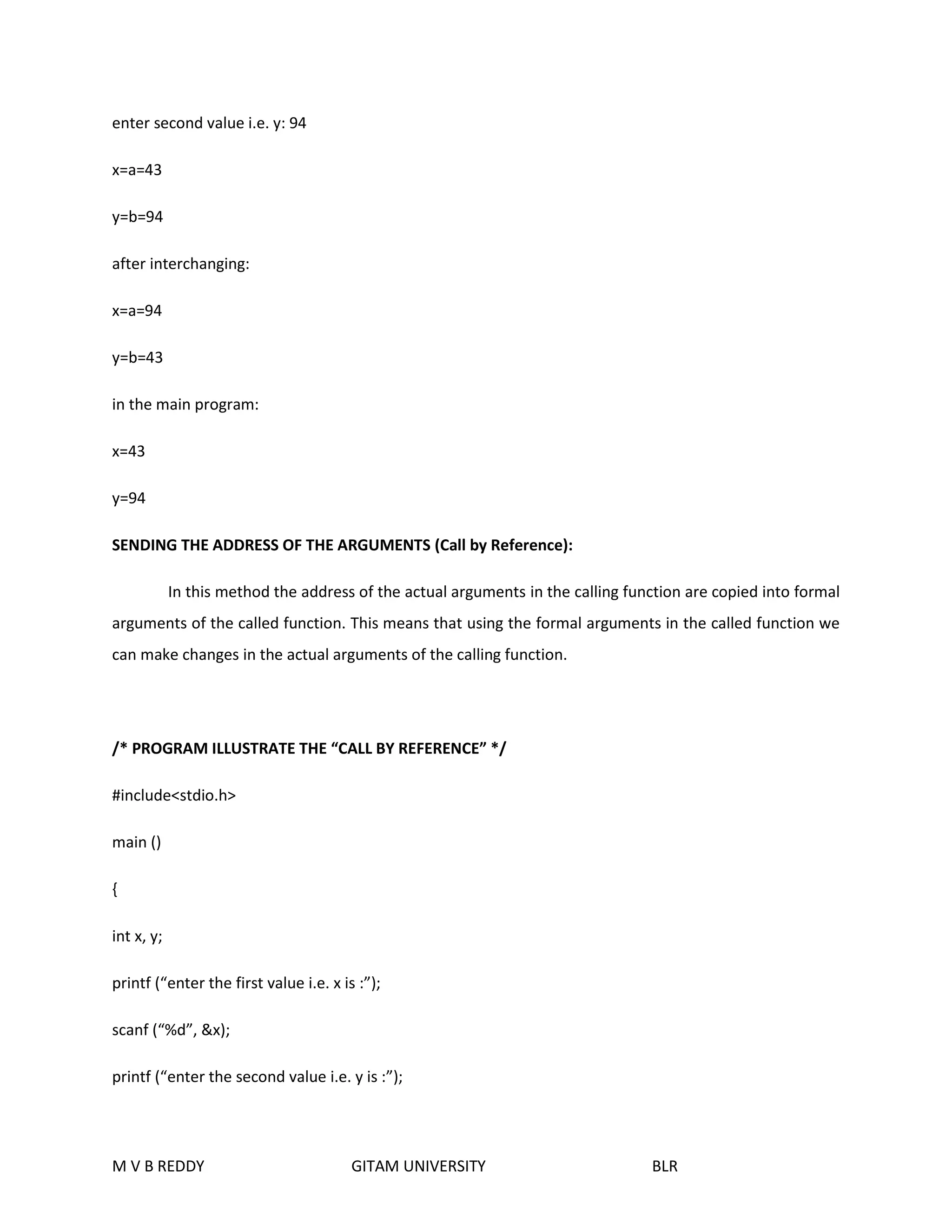 enter second value i.e. y: 94 
x=a=43 
y=b=94 
after interchanging: 
x=a=94 
y=b=43 
in the main program: 
x=43 
y=94 
SENDING THE ADDRESS OF THE ARGUMENTS (Call by Reference): 
In this method the address of the actual arguments in the calling function are copied into formal 
arguments of the called function. This means that using the formal arguments in the called function we 
can make changes in the actual arguments of the calling function. 
/* PROGRAM ILLUSTRATE THE “CALL BY REFERENCE” */ 
#include<stdio.h> 
main () 
{ 
int x, y; 
printf (“enter the first value i.e. x is :”); 
scanf (“%d”, &x); 
printf (“enter the second value i.e. y is :”); 
M V B REDDY GITAM UNIVERSITY BLR 
 
