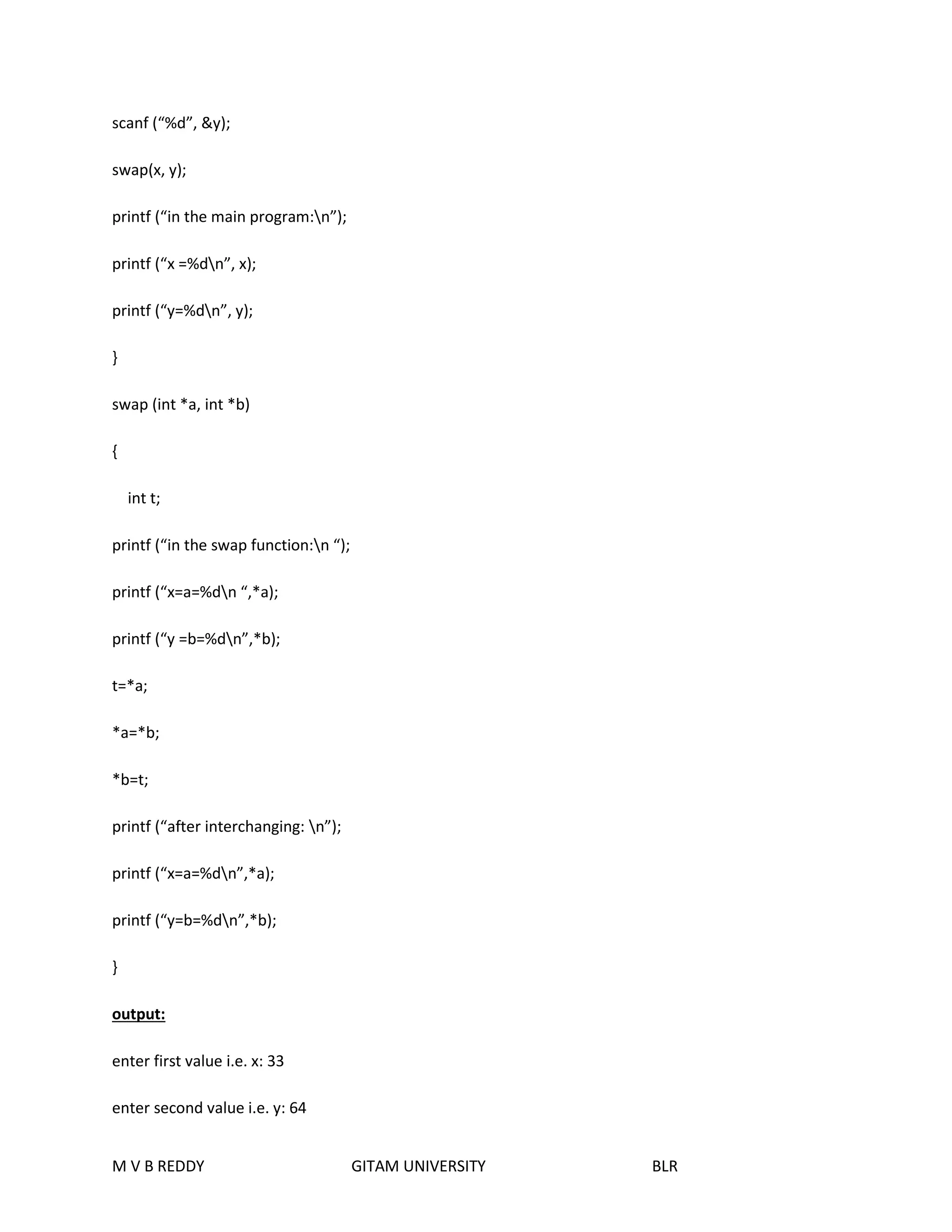 scanf (“%d”, &y); 
swap(x, y); 
printf (“in the main program:n”); 
printf (“x =%dn”, x); 
printf (“y=%dn”, y); 
} 
swap (int *a, int *b) 
{ 
int t; 
printf (“in the swap function:n “); 
printf (“x=a=%dn “,*a); 
printf (“y =b=%dn”,*b); 
t=*a; 
*a=*b; 
*b=t; 
printf (“after interchanging: n”); 
printf (“x=a=%dn”,*a); 
printf (“y=b=%dn”,*b); 
} 
output: 
enter first value i.e. x: 33 
enter second value i.e. y: 64 
M V B REDDY GITAM UNIVERSITY BLR 
 