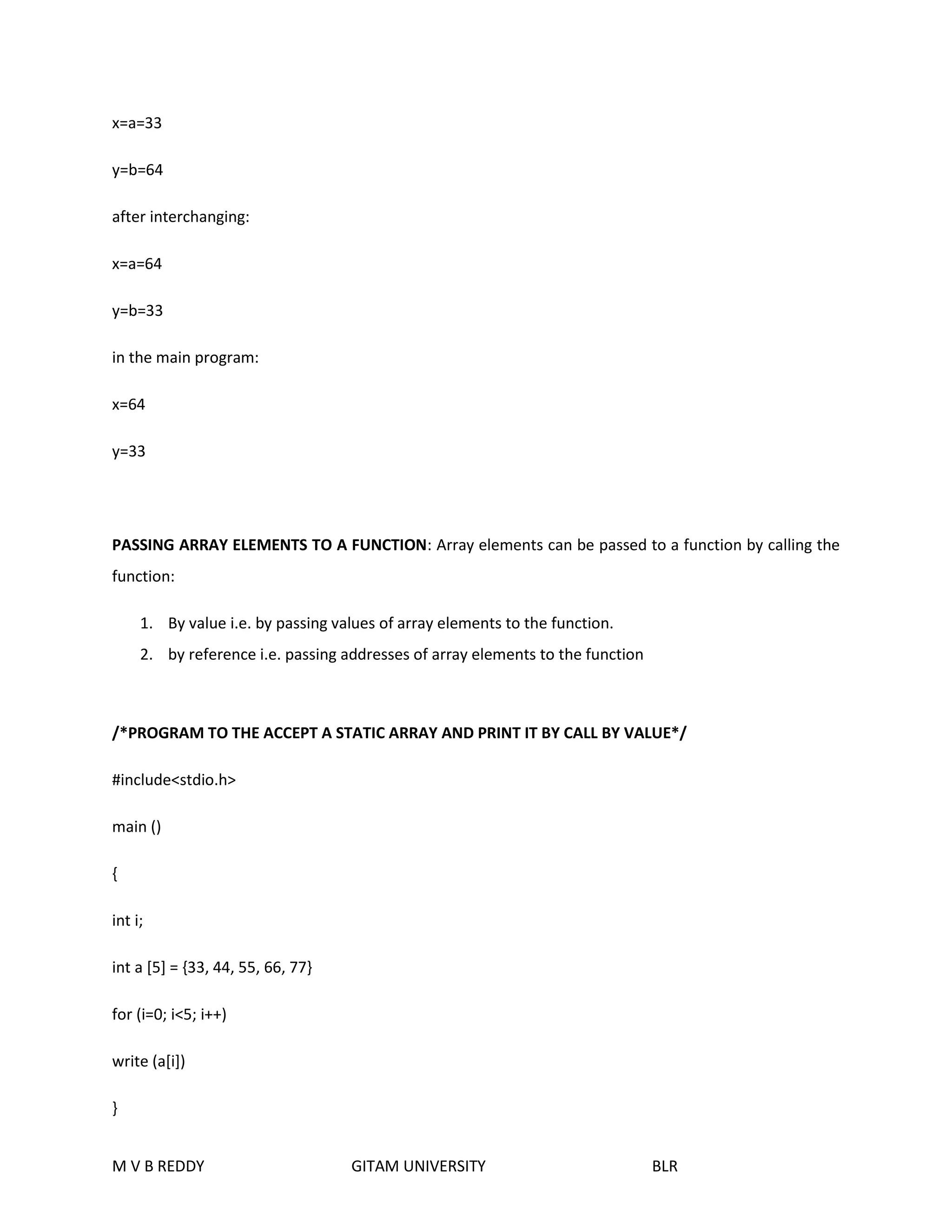 x=a=33 
y=b=64 
after interchanging: 
x=a=64 
y=b=33 
in the main program: 
x=64 
y=33 
PASSING ARRAY ELEMENTS TO A FUNCTION: Array elements can be passed to a function by calling the 
function: 
1. By value i.e. by passing values of array elements to the function. 
2. by reference i.e. passing addresses of array elements to the function 
/*PROGRAM TO THE ACCEPT A STATIC ARRAY AND PRINT IT BY CALL BY VALUE*/ 
#include<stdio.h> 
main () 
{ 
int i; 
int a [5] = {33, 44, 55, 66, 77} 
for (i=0; i<5; i++) 
write (a[i]) 
} 
M V B REDDY GITAM UNIVERSITY BLR 
 