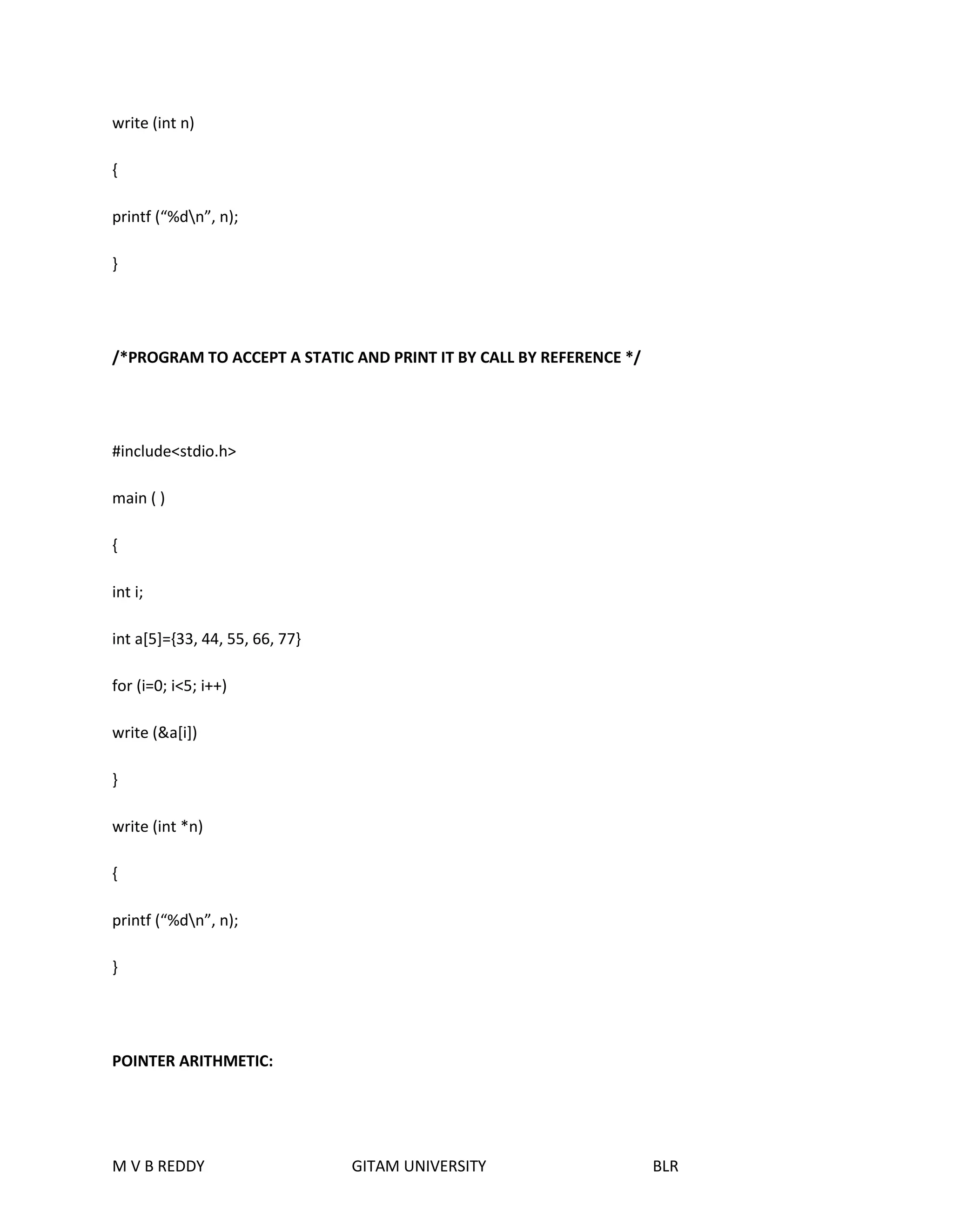 write (int n) 
{ 
printf (“%dn”, n); 
} 
/*PROGRAM TO ACCEPT A STATIC AND PRINT IT BY CALL BY REFERENCE */ 
#include<stdio.h> 
main ( ) 
{ 
int i; 
int a[5]={33, 44, 55, 66, 77} 
for (i=0; i<5; i++) 
write (&a[i]) 
} 
write (int *n) 
{ 
printf (“%dn”, n); 
} 
POINTER ARITHMETIC: 
M V B REDDY GITAM UNIVERSITY BLR 
 