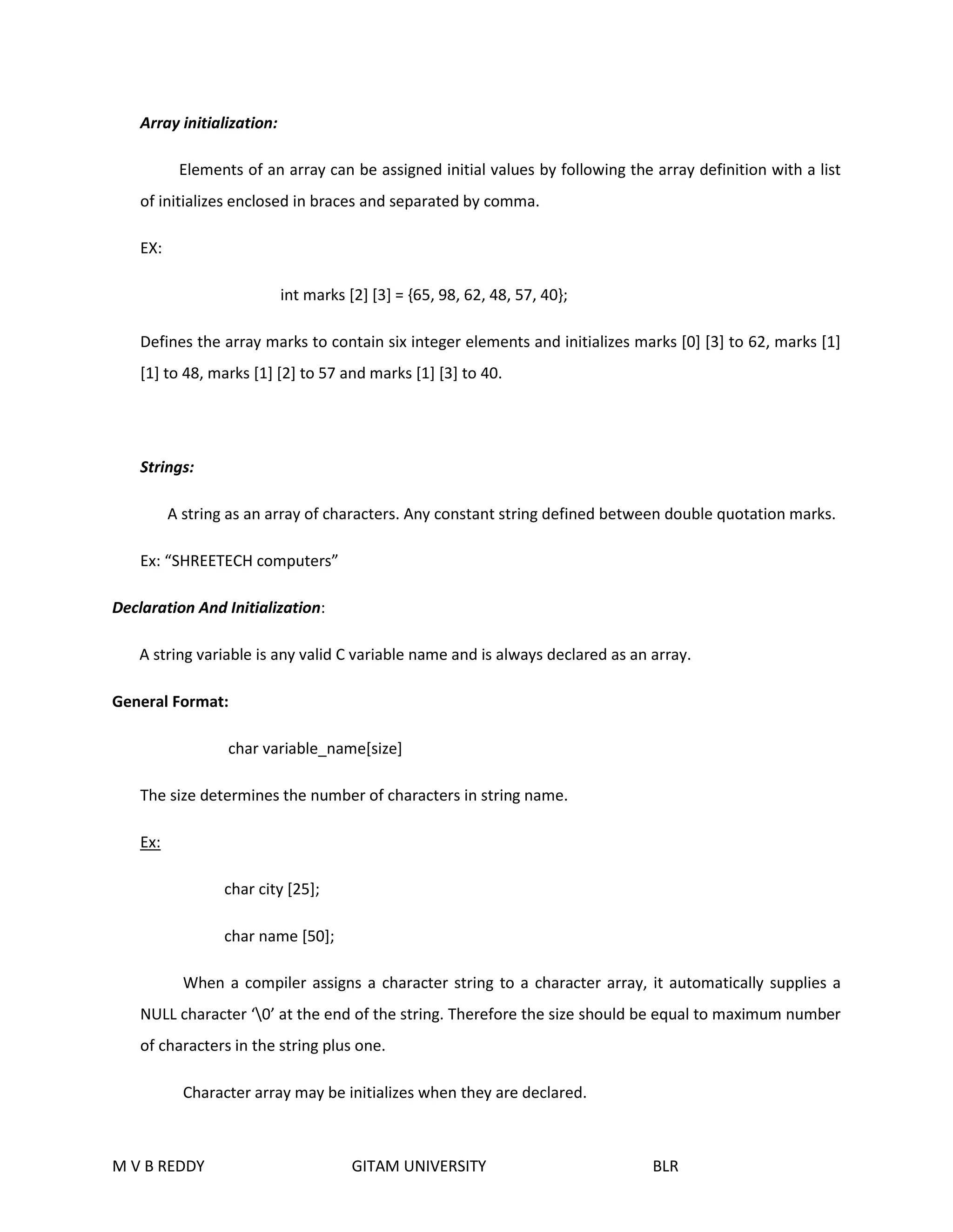 Array initialization: 
Elements of an array can be assigned initial values by following the array definition with a list 
of initializes enclosed in braces and separated by comma. 
EX: 
int marks [2] [3] = {65, 98, 62, 48, 57, 40}; 
Defines the array marks to contain six integer elements and initializes marks [0] [3] to 62, marks [1] 
[1] to 48, marks [1] [2] to 57 and marks [1] [3] to 40. 
Strings: 
A string as an array of characters. Any constant string defined between double quotation marks. 
Ex: “SHREETECH computers” 
Declaration And Initialization: 
A string variable is any valid C variable name and is always declared as an array. 
General Format: 
char variable_name[size] 
The size determines the number of characters in string name. 
Ex: 
char city [25]; 
char name [50]; 
When a compiler assigns a character string to a character array, it automatically supplies a 
NULL character ‘0’ at the end of the string. Therefore the size should be equal to maximum number 
of characters in the string plus one. 
Character array may be initializes when they are declared. 
M V B REDDY GITAM UNIVERSITY BLR 
 