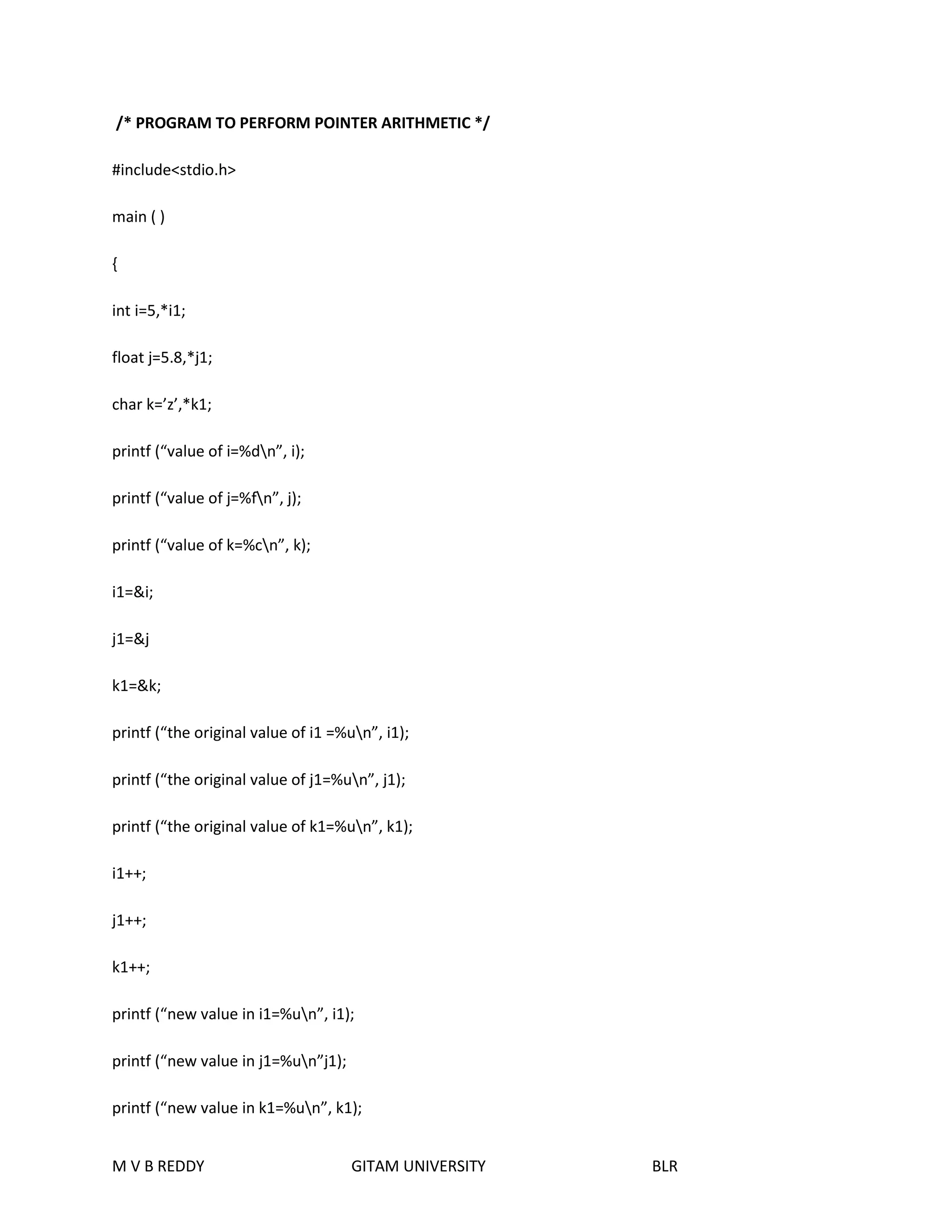 /* PROGRAM TO PERFORM POINTER ARITHMETIC */ 
#include<stdio.h> 
main ( ) 
{ 
int i=5,*i1; 
float j=5.8,*j1; 
char k=’z’,*k1; 
printf (“value of i=%dn”, i); 
printf (“value of j=%fn”, j); 
printf (“value of k=%cn”, k); 
i1=&i; 
j1=&j 
k1=&k; 
printf (“the original value of i1 =%un”, i1); 
printf (“the original value of j1=%un”, j1); 
printf (“the original value of k1=%un”, k1); 
i1++; 
j1++; 
k1++; 
printf (“new value in i1=%un”, i1); 
printf (“new value in j1=%un”j1); 
printf (“new value in k1=%un”, k1); 
M V B REDDY GITAM UNIVERSITY BLR 
 