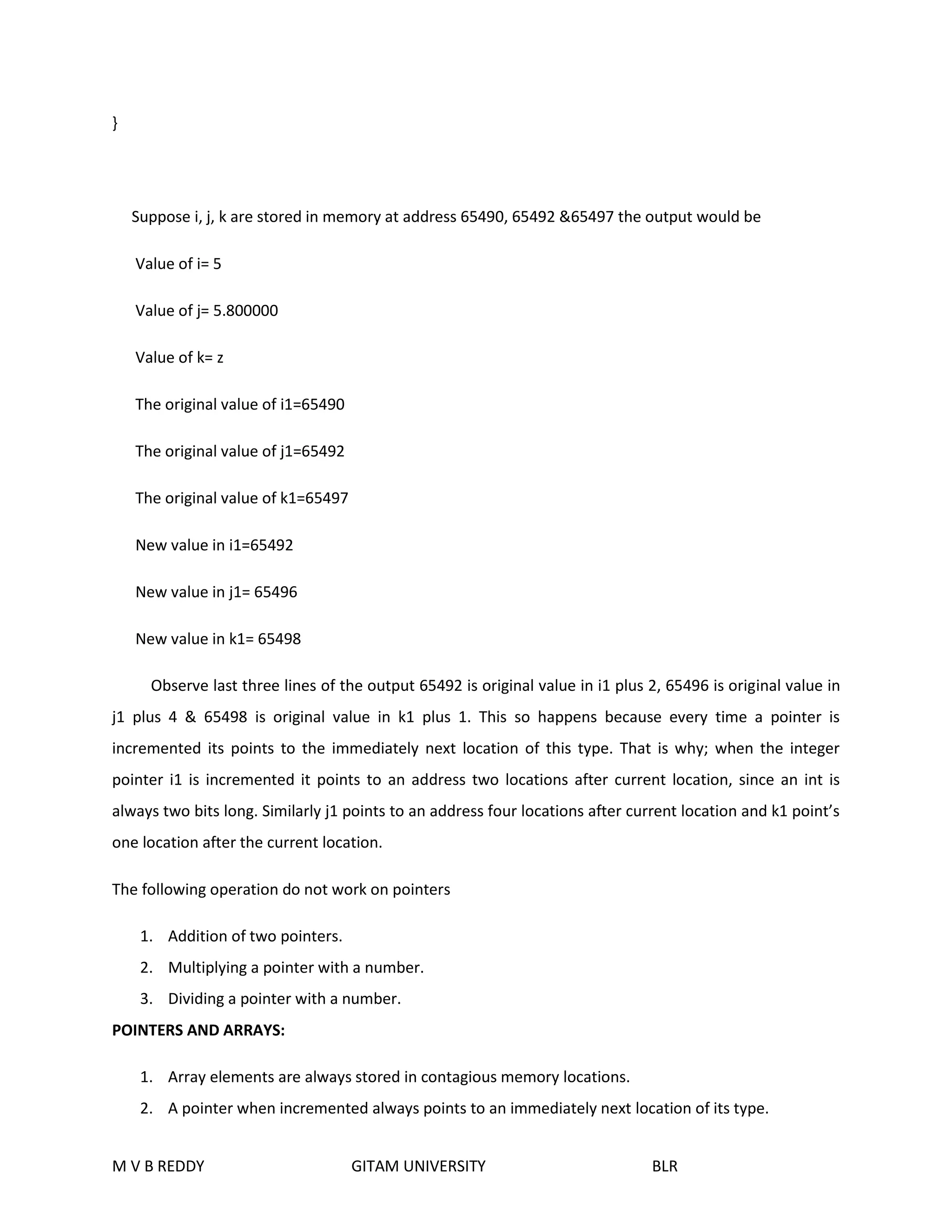 } 
Suppose i, j, k are stored in memory at address 65490, 65492 &65497 the output would be 
Value of i= 5 
Value of j= 5.800000 
Value of k= z 
The original value of i1=65490 
The original value of j1=65492 
The original value of k1=65497 
New value in i1=65492 
New value in j1= 65496 
New value in k1= 65498 
Observe last three lines of the output 65492 is original value in i1 plus 2, 65496 is original value in 
j1 plus 4 & 65498 is original value in k1 plus 1. This so happens because every time a pointer is 
incremented its points to the immediately next location of this type. That is why; when the integer 
pointer i1 is incremented it points to an address two locations after current location, since an int is 
always two bits long. Similarly j1 points to an address four locations after current location and k1 point’s 
one location after the current location. 
The following operation do not work on pointers 
1. Addition of two pointers. 
2. Multiplying a pointer with a number. 
3. Dividing a pointer with a number. 
POINTERS AND ARRAYS: 
1. Array elements are always stored in contagious memory locations. 
2. A pointer when incremented always points to an immediately next location of its type. 
M V B REDDY GITAM UNIVERSITY BLR 
 