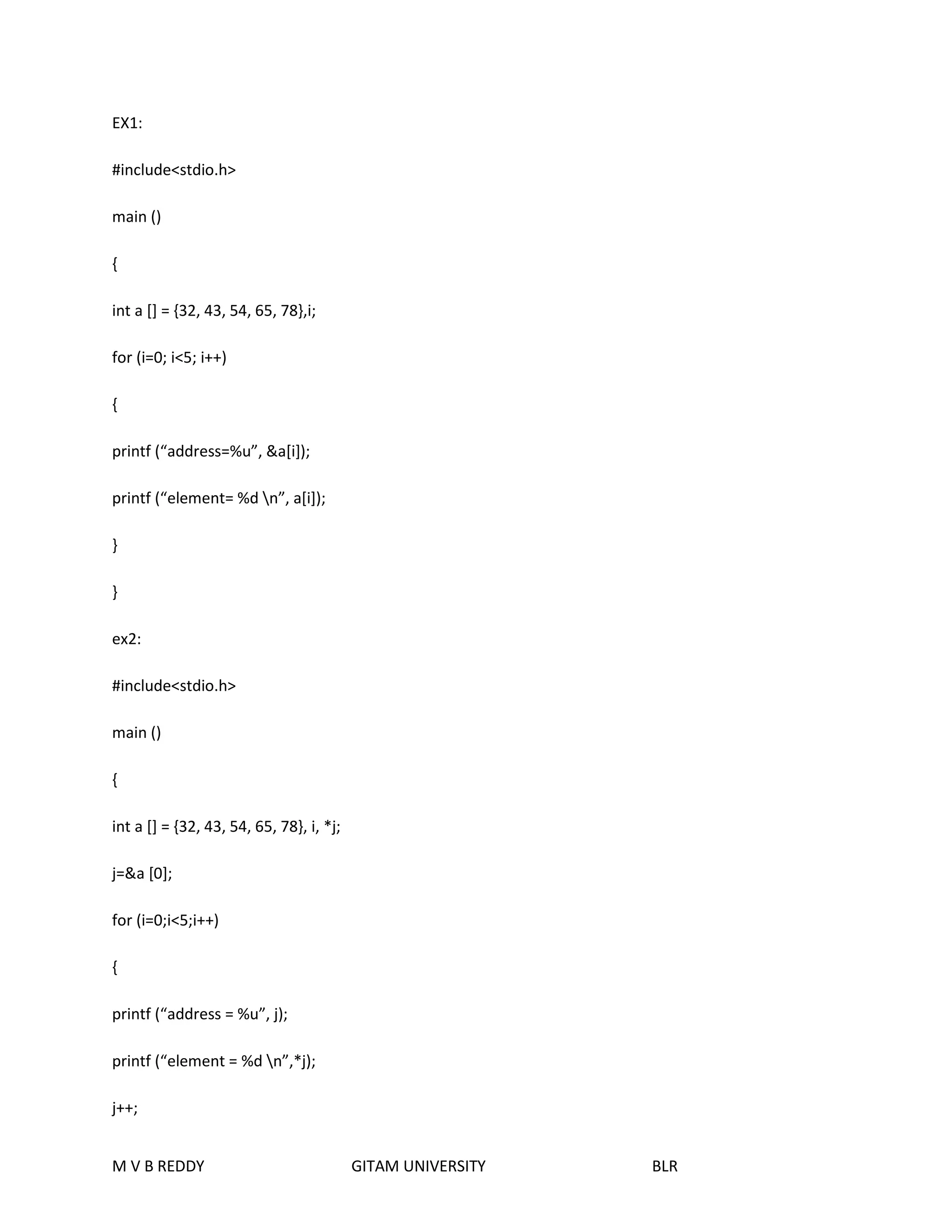 EX1: 
#include<stdio.h> 
main () 
{ 
int a [] = {32, 43, 54, 65, 78},i; 
for (i=0; i<5; i++) 
{ 
printf (“address=%u”, &a[i]); 
printf (“element= %d n”, a[i]); 
} 
} 
ex2: 
#include<stdio.h> 
main () 
{ 
int a [] = {32, 43, 54, 65, 78}, i, *j; 
j=&a [0]; 
for (i=0;i<5;i++) 
{ 
printf (“address = %u”, j); 
printf (“element = %d n”,*j); 
j++; 
M V B REDDY GITAM UNIVERSITY BLR 
 