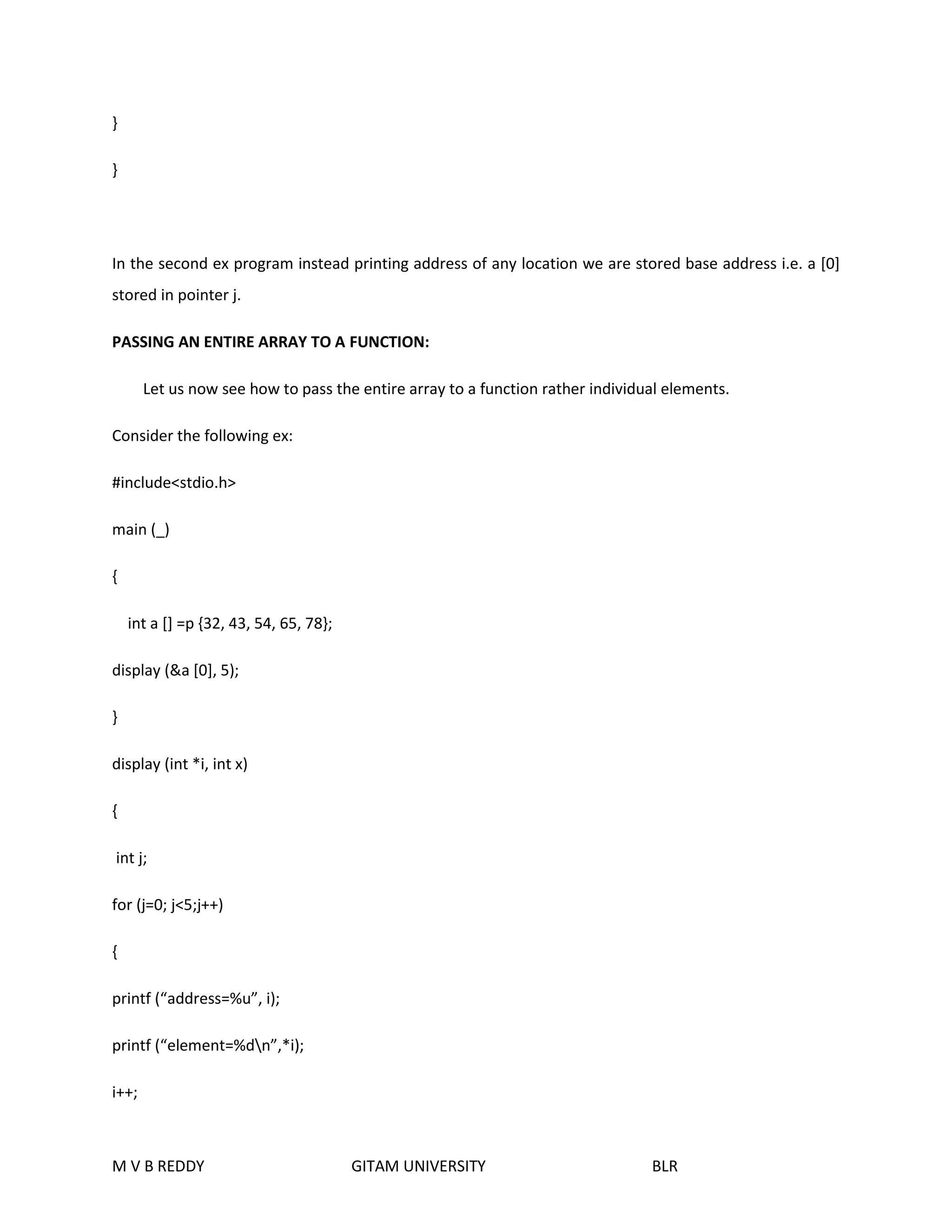 } 
} 
In the second ex program instead printing address of any location we are stored base address i.e. a [0] 
stored in pointer j. 
PASSING AN ENTIRE ARRAY TO A FUNCTION: 
Let us now see how to pass the entire array to a function rather individual elements. 
Consider the following ex: 
#include<stdio.h> 
main (_) 
{ 
int a [] =p {32, 43, 54, 65, 78}; 
display (&a [0], 5); 
} 
display (int *i, int x) 
{ 
int j; 
for (j=0; j<5;j++) 
{ 
printf (“address=%u”, i); 
printf (“element=%dn”,*i); 
i++; 
M V B REDDY GITAM UNIVERSITY BLR 
 