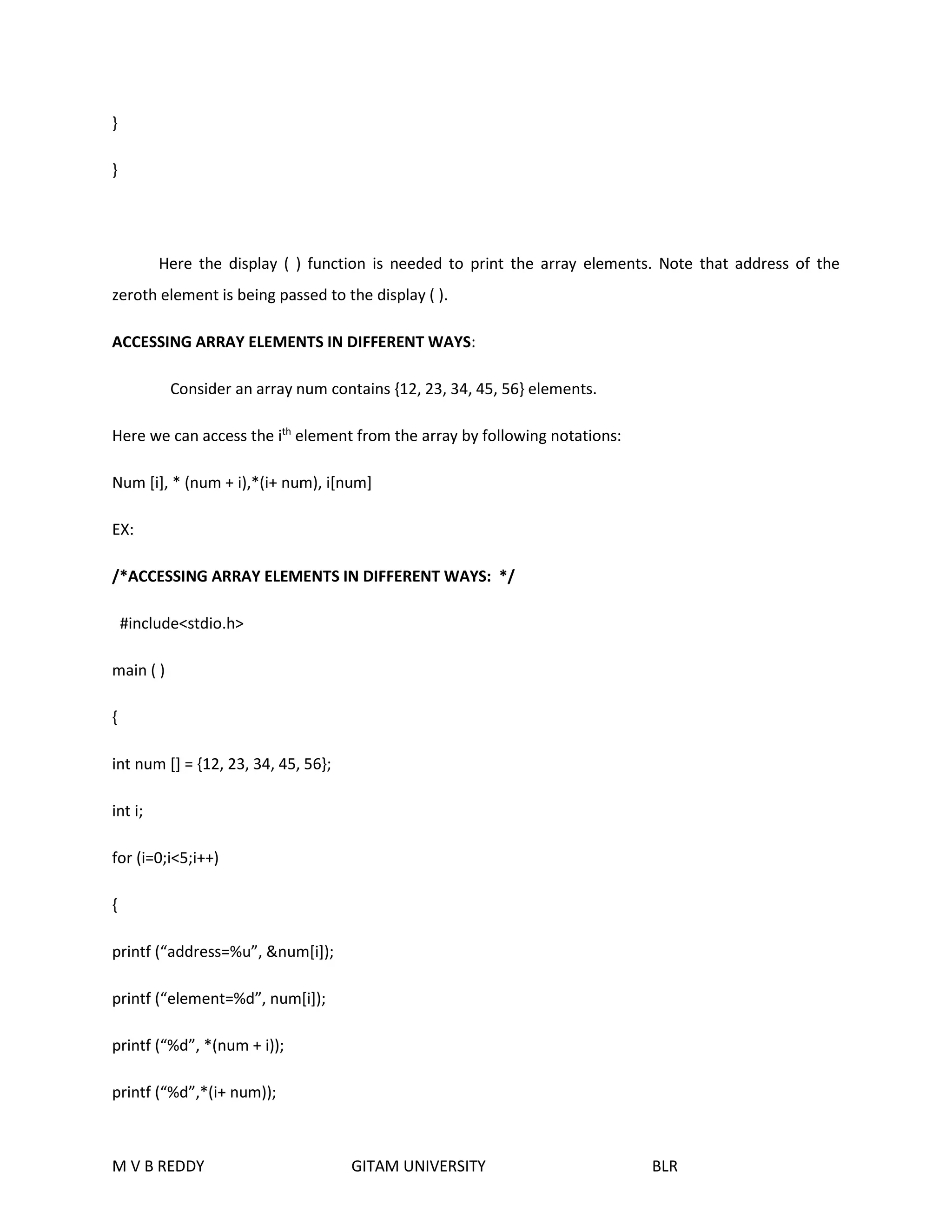 } 
} 
Here the display ( ) function is needed to print the array elements. Note that address of the 
zeroth element is being passed to the display ( ). 
ACCESSING ARRAY ELEMENTS IN DIFFERENT WAYS: 
Consider an array num contains {12, 23, 34, 45, 56} elements. 
Here we can access the ith element from the array by following notations: 
Num [i], * (num + i),*(i+ num), i[num] 
EX: 
/*ACCESSING ARRAY ELEMENTS IN DIFFERENT WAYS: */ 
#include<stdio.h> 
main ( ) 
{ 
int num [] = {12, 23, 34, 45, 56}; 
int i; 
for (i=0;i<5;i++) 
{ 
printf (“address=%u”, &num[i]); 
printf (“element=%d”, num[i]); 
printf (“%d”, *(num + i)); 
printf (“%d”,*(i+ num)); 
M V B REDDY GITAM UNIVERSITY BLR 
 