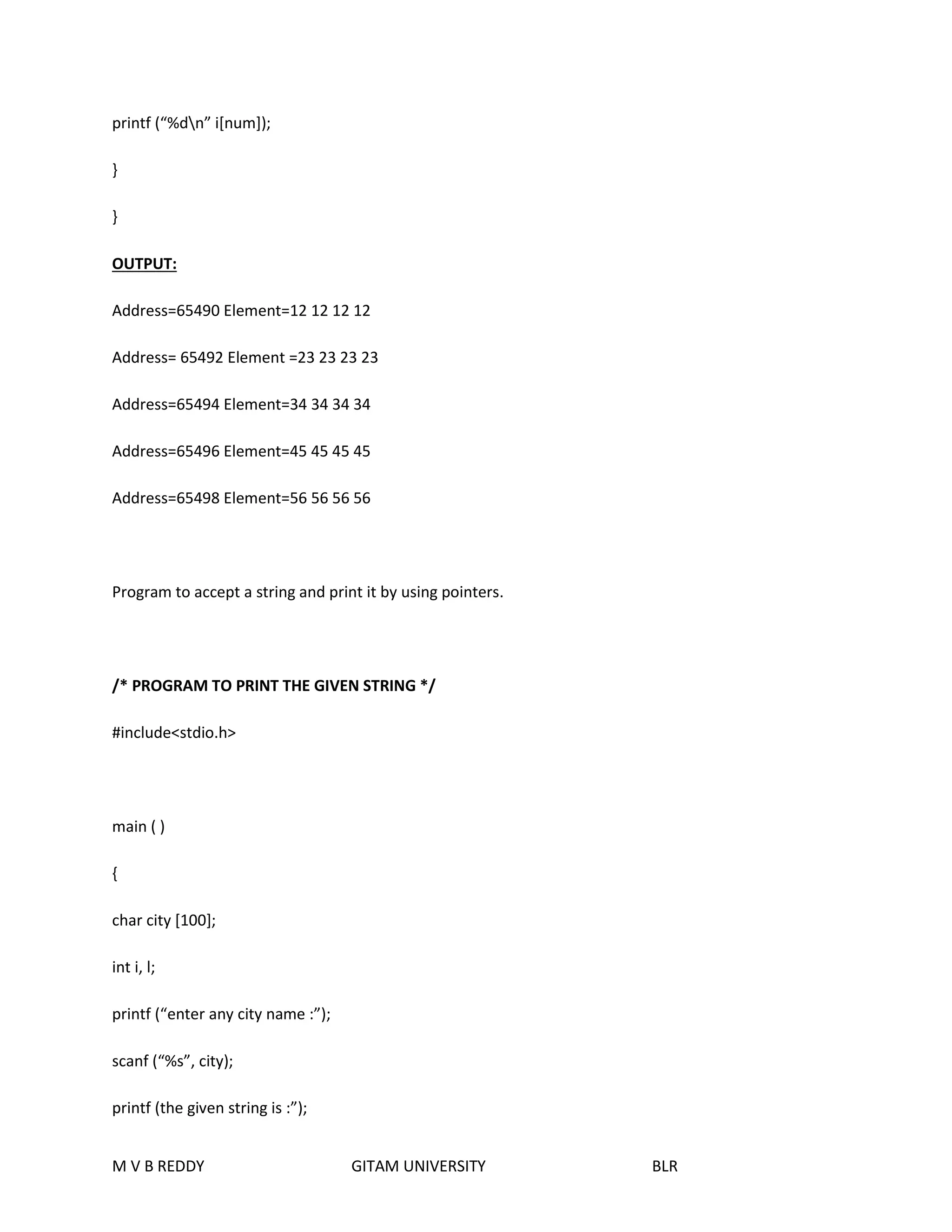 printf (“%dn” i[num]); 
} 
} 
OUTPUT: 
Address=65490 Element=12 12 12 12 
Address= 65492 Element =23 23 23 23 
Address=65494 Element=34 34 34 34 
Address=65496 Element=45 45 45 45 
Address=65498 Element=56 56 56 56 
Program to accept a string and print it by using pointers. 
/* PROGRAM TO PRINT THE GIVEN STRING */ 
#include<stdio.h> 
main ( ) 
{ 
char city [100]; 
int i, l; 
printf (“enter any city name :”); 
scanf (“%s”, city); 
printf (the given string is :”); 
M V B REDDY GITAM UNIVERSITY BLR 
 