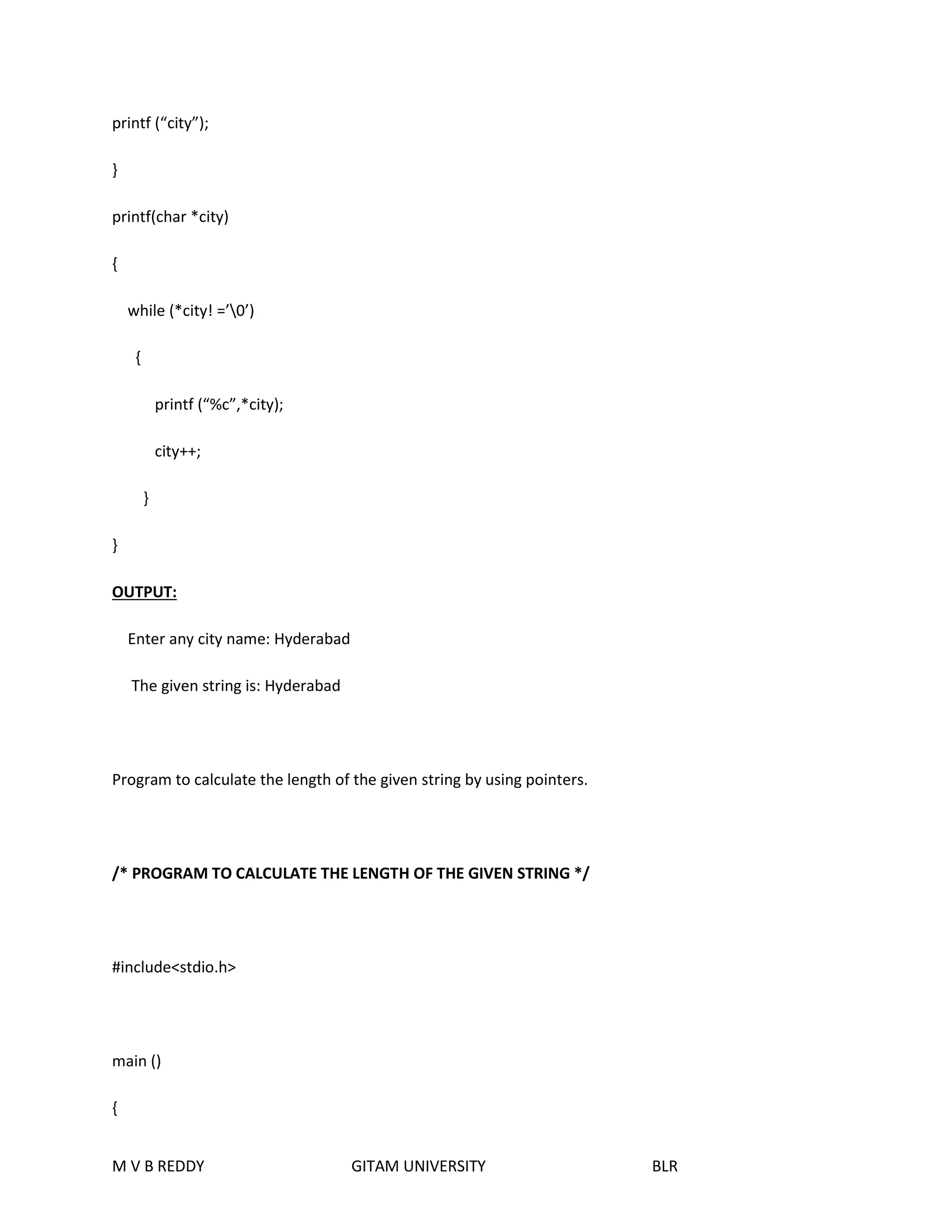 printf (“city”); 
} 
printf(char *city) 
{ 
while (*city! =’0’) 
{ 
printf (“%c”,*city); 
city++; 
} 
} 
OUTPUT: 
Enter any city name: Hyderabad 
The given string is: Hyderabad 
Program to calculate the length of the given string by using pointers. 
/* PROGRAM TO CALCULATE THE LENGTH OF THE GIVEN STRING */ 
#include<stdio.h> 
main () 
{ 
M V B REDDY GITAM UNIVERSITY BLR 
 