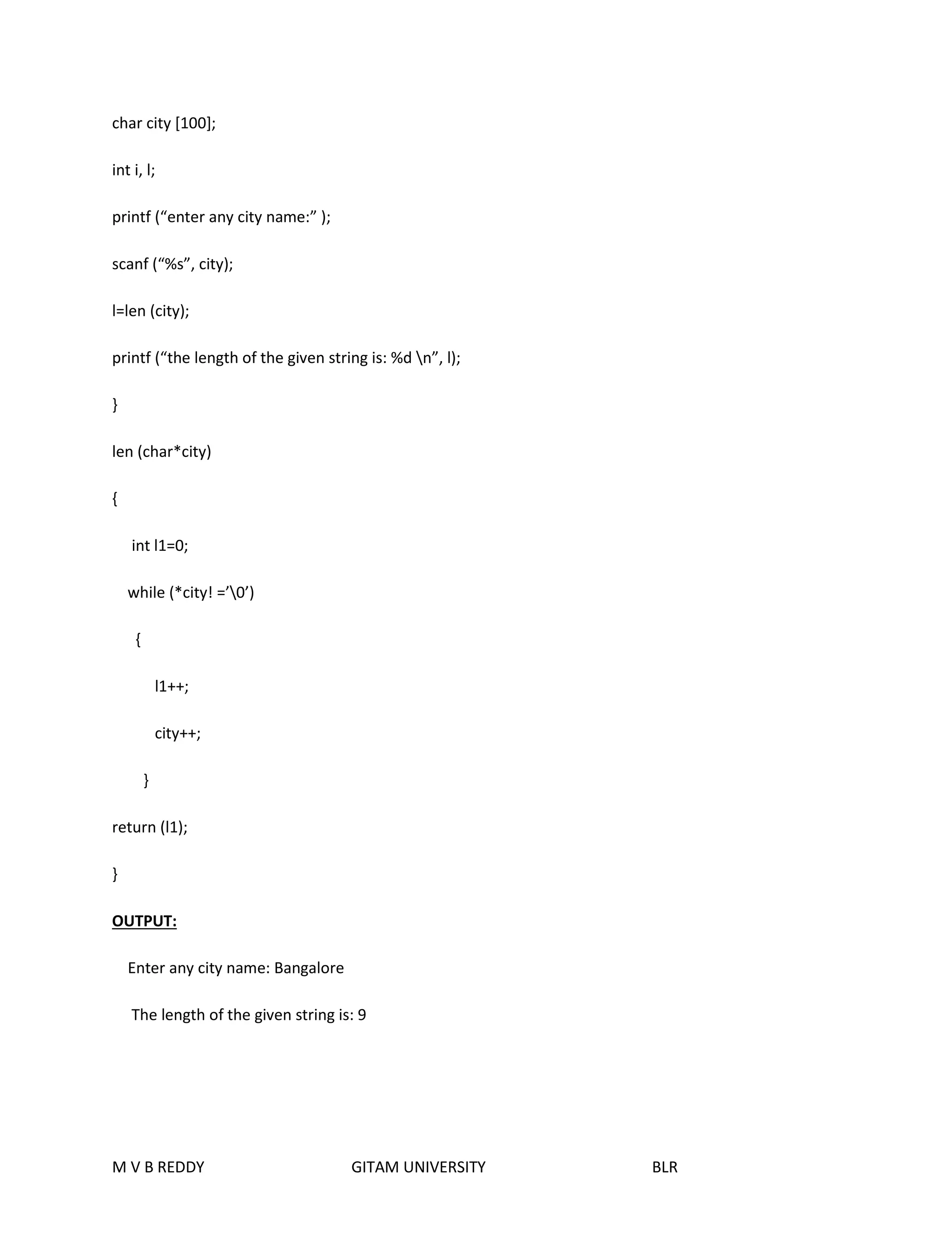 char city [100]; 
int i, l; 
printf (“enter any city name:” ); 
scanf (“%s”, city); 
l=len (city); 
printf (“the length of the given string is: %d n”, l); 
} 
len (char*city) 
{ 
int l1=0; 
while (*city! =’0’) 
{ 
l1++; 
city++; 
} 
return (l1); 
} 
OUTPUT: 
Enter any city name: Bangalore 
The length of the given string is: 9 
M V B REDDY GITAM UNIVERSITY BLR 
 